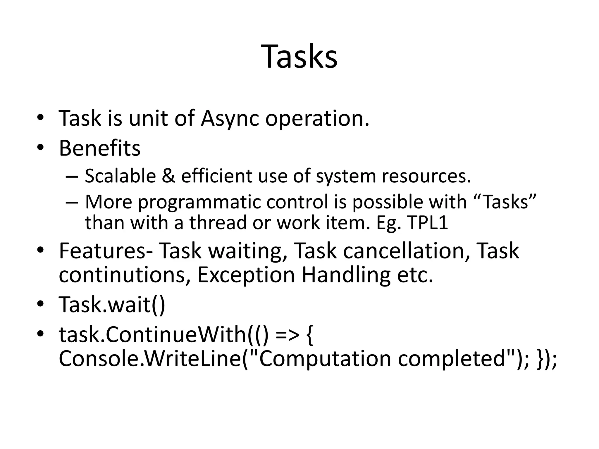 Tasks
• Task is unit of Async operation.
• Benefits
   – Scalable & efficient use of system resources.
   – More programmatic control is possible with “Tasks”
     than with a thread or work item. Eg. TPL1
• Features- Task waiting, Task cancellation, Task
  continutions, Exception Handling etc.
• Task.wait()
• task.ContinueWith(() => {
  Console.WriteLine("Computation completed"); });
 
