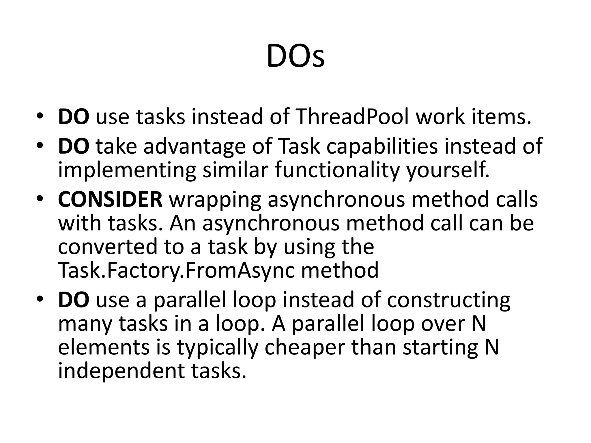 DOs
• DO use tasks instead of ThreadPool work items.
• DO take advantage of Task capabilities instead of
  implementing similar functionality yourself.
• CONSIDER wrapping asynchronous method calls
  with tasks. An asynchronous method call can be
  converted to a task by using the
  Task.Factory.FromAsync method
• DO use a parallel loop instead of constructing
  many tasks in a loop. A parallel loop over N
  elements is typically cheaper than starting N
  independent tasks.
 