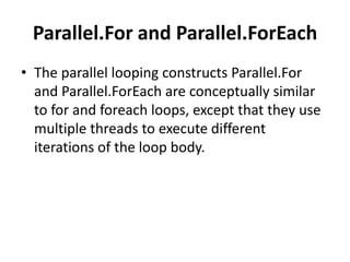 Parallel.For and Parallel.ForEach
• The parallel looping constructs Parallel.For
  and Parallel.ForEach are conceptually similar
  to for and foreach loops, except that they use
  multiple threads to execute different
  iterations of the loop body.
 