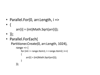 • Parallel.For(0, arr.Length, i =>
• {
      arr[i] = (int)Math.Sqrt(arr[i]);
• });
• Parallel.ForEach(
   Partitioner.Create(0, arr.Length, 1024),
      range => {
            for (int i = range.Item1; i < range.Item2; i++)
            {
                  arr[i] = (int)Math.Sqrt(arr[i]);
            }
      });
 