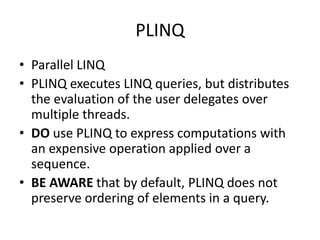 PLINQ
• Parallel LINQ
• PLINQ executes LINQ queries, but distributes
  the evaluation of the user delegates over
  multiple threads.
• DO use PLINQ to express computations with
  an expensive operation applied over a
  sequence.
• BE AWARE that by default, PLINQ does not
  preserve ordering of elements in a query.
 