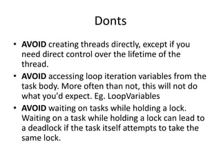 Donts
• AVOID creating threads directly, except if you
  need direct control over the lifetime of the
  thread.
• AVOID accessing loop iteration variables from the
  task body. More often than not, this will not do
  what you'd expect. Eg. LoopVariables
• AVOID waiting on tasks while holding a lock.
  Waiting on a task while holding a lock can lead to
  a deadlock if the task itself attempts to take the
  same lock.
 