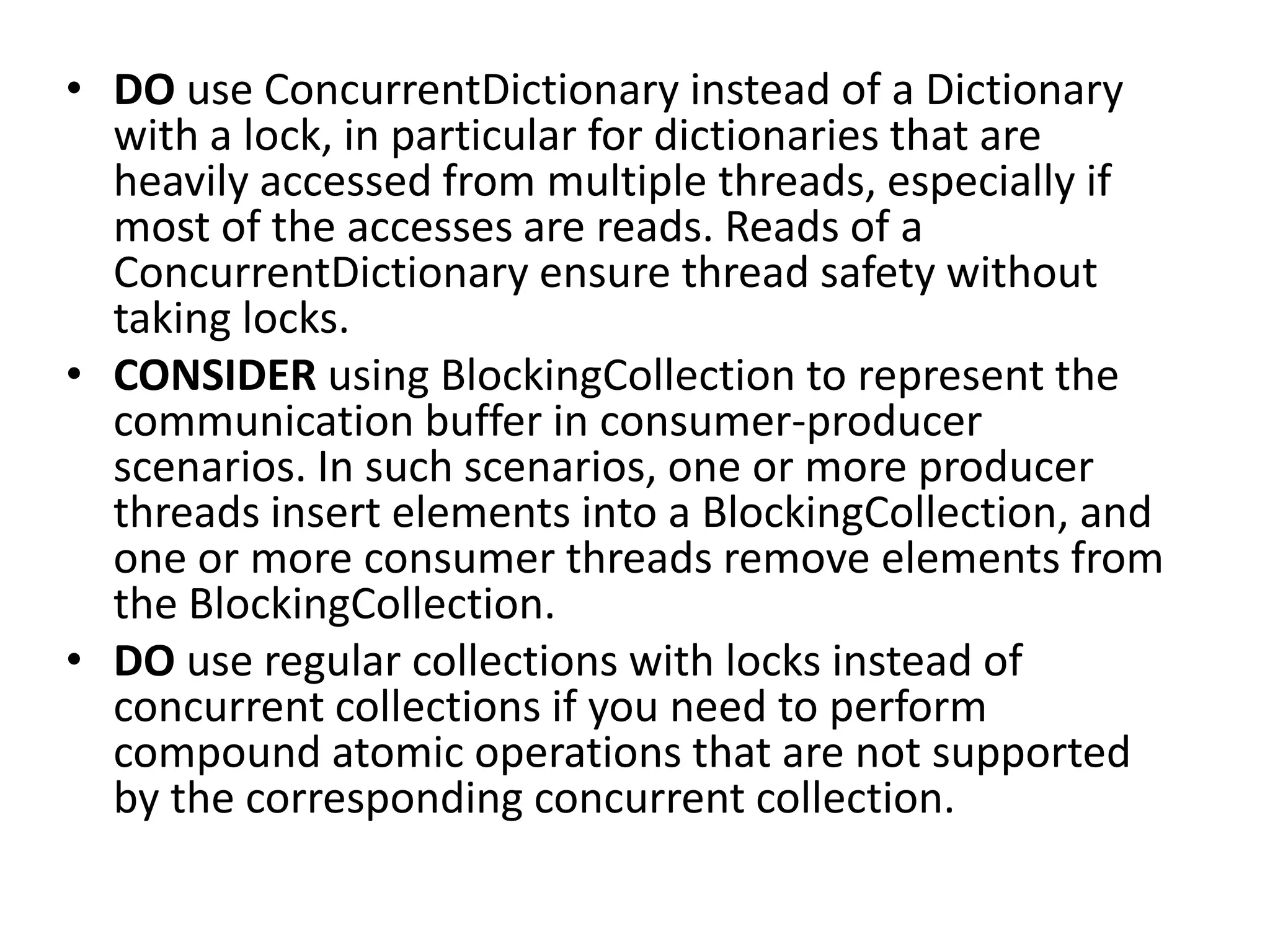 • DO use ConcurrentDictionary instead of a Dictionary with a lock, in particular for dictionaries that are heavily accessed from multiple threads, especially if most of the accesses are reads. Reads of a ConcurrentDictionary ensure thread safety without taking locks. • CONSIDER using BlockingCollection to represent the communication buffer in consumer-producer scenarios. In such scenarios, one or more producer threads insert elements into a BlockingCollection, and one or more consumer threads remove elements from the BlockingCollection. • DO use regular collections with locks instead of concurrent collections if you need to perform compound atomic operations that are not supported by the corresponding concurrent collection. 