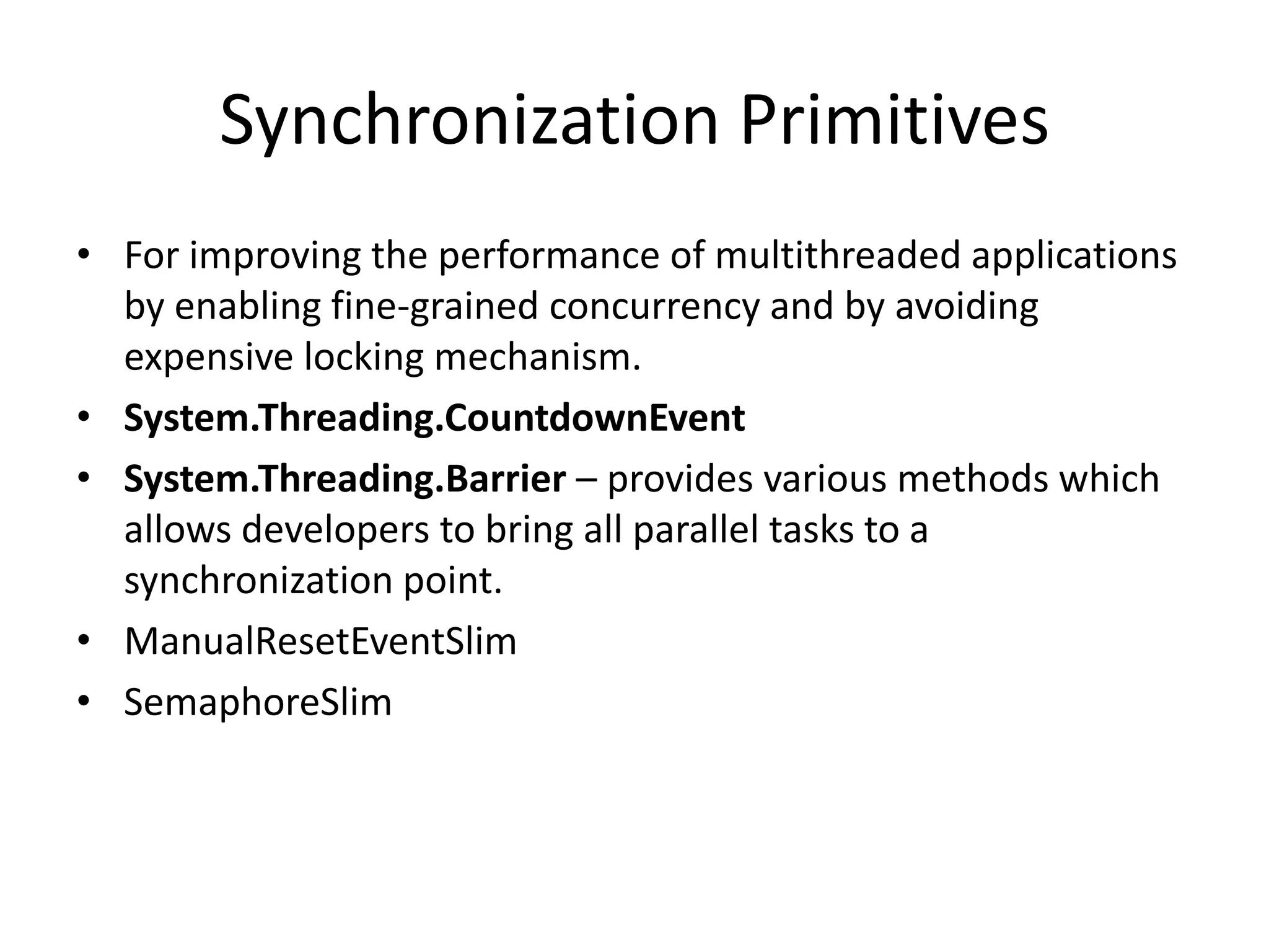 Synchronization Primitives • For improving the performance of multithreaded applications by enabling fine-grained concurrency and by avoiding expensive locking mechanism. • System.Threading.CountdownEvent • System.Threading.Barrier – provides various methods which allows developers to bring all parallel tasks to a synchronization point. • ManualResetEventSlim • SemaphoreSlim 