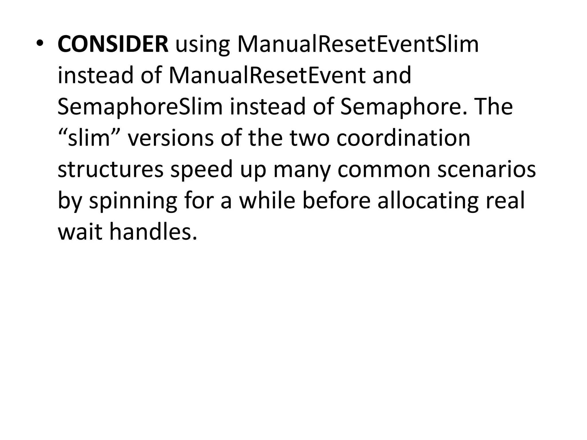 • CONSIDER using ManualResetEventSlim instead of ManualResetEvent and SemaphoreSlim instead of Semaphore. The “slim” versions of the two coordination structures speed up many common scenarios by spinning for a while before allocating real wait handles. 