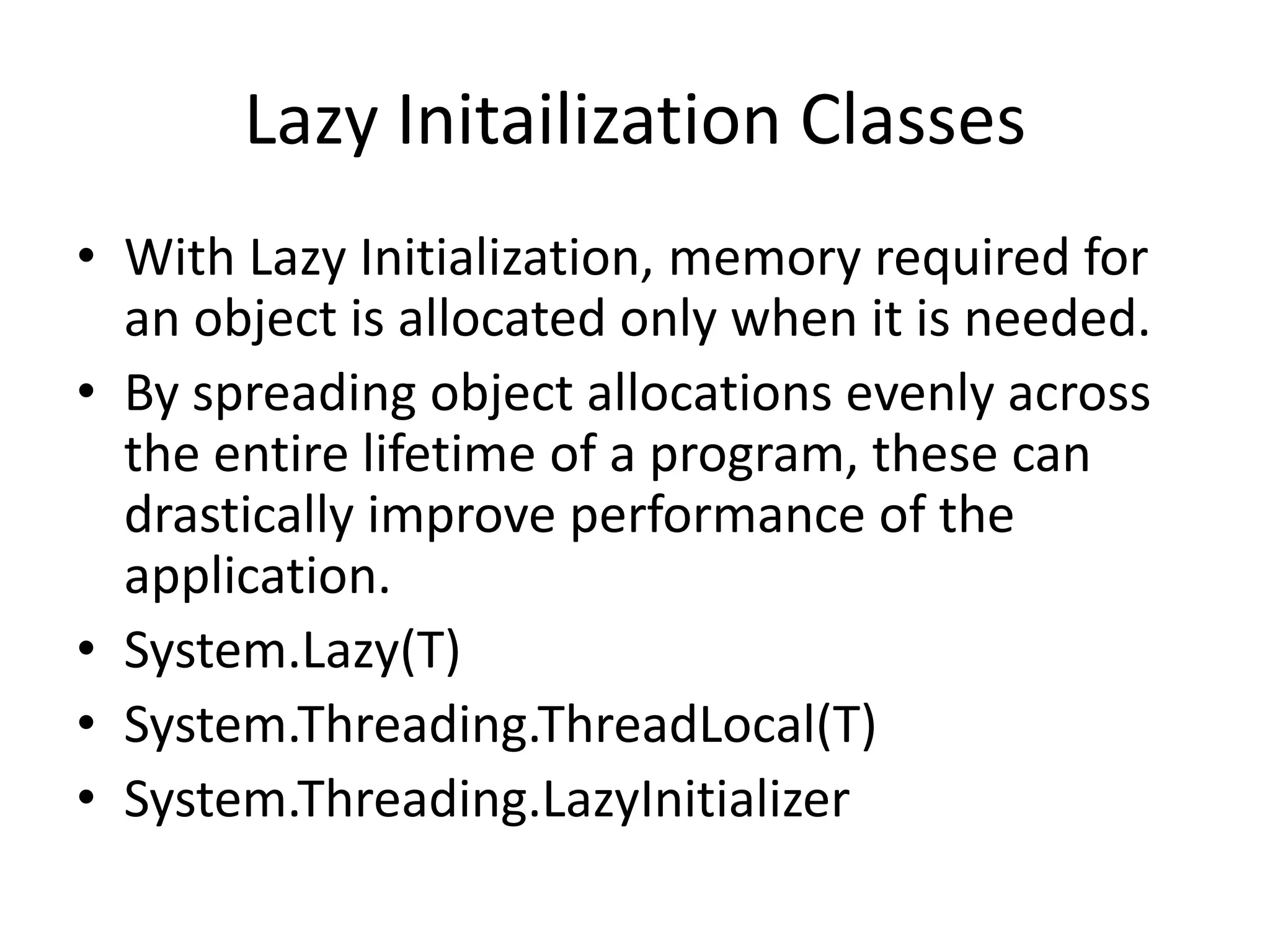 Lazy Initailization Classes • With Lazy Initialization, memory required for an object is allocated only when it is needed. • By spreading object allocations evenly across the entire lifetime of a program, these can drastically improve performance of the application. • System.Lazy(T) • System.Threading.ThreadLocal(T) • System.Threading.LazyInitializer 
