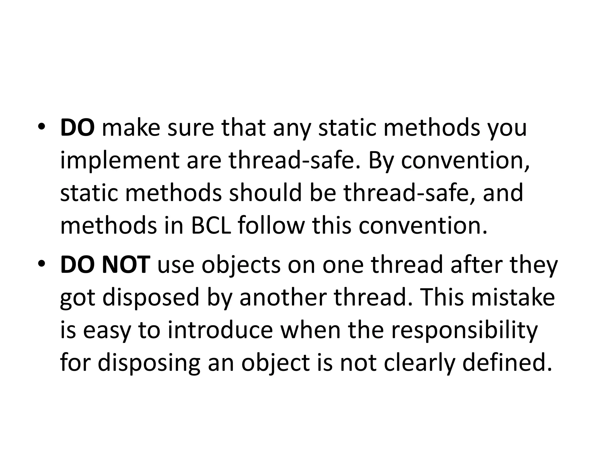 • DO make sure that any static methods you implement are thread-safe. By convention, static methods should be thread-safe, and methods in BCL follow this convention. • DO NOT use objects on one thread after they got disposed by another thread. This mistake is easy to introduce when the responsibility for disposing an object is not clearly defined. 