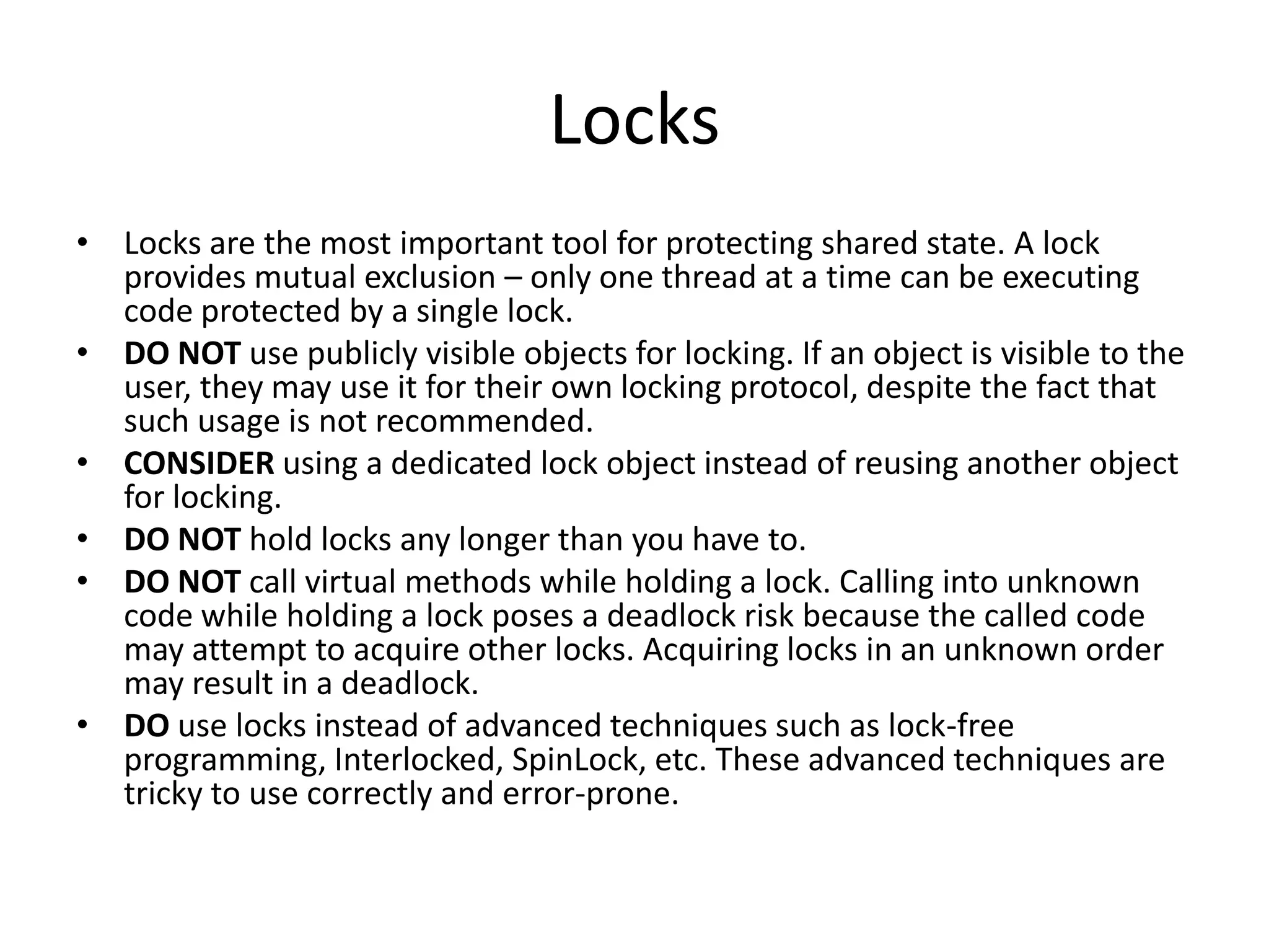 Locks • Locks are the most important tool for protecting shared state. A lock provides mutual exclusion – only one thread at a time can be executing code protected by a single lock. • DO NOT use publicly visible objects for locking. If an object is visible to the user, they may use it for their own locking protocol, despite the fact that such usage is not recommended. • CONSIDER using a dedicated lock object instead of reusing another object for locking. • DO NOT hold locks any longer than you have to. • DO NOT call virtual methods while holding a lock. Calling into unknown code while holding a lock poses a deadlock risk because the called code may attempt to acquire other locks. Acquiring locks in an unknown order may result in a deadlock. • DO use locks instead of advanced techniques such as lock-free programming, Interlocked, SpinLock, etc. These advanced techniques are tricky to use correctly and error-prone. 