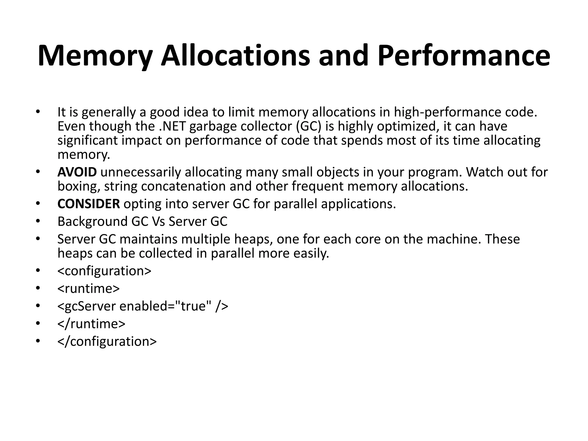 Memory Allocations and Performance • It is generally a good idea to limit memory allocations in high-performance code. Even though the .NET garbage collector (GC) is highly optimized, it can have significant impact on performance of code that spends most of its time allocating memory. • AVOID unnecessarily allocating many small objects in your program. Watch out for boxing, string concatenation and other frequent memory allocations. • CONSIDER opting into server GC for parallel applications. • Background GC Vs Server GC • Server GC maintains multiple heaps, one for each core on the machine. These heaps can be collected in parallel more easily. • <configuration> • <runtime> • <gcServer enabled="true" /> • </runtime> • </configuration> 
