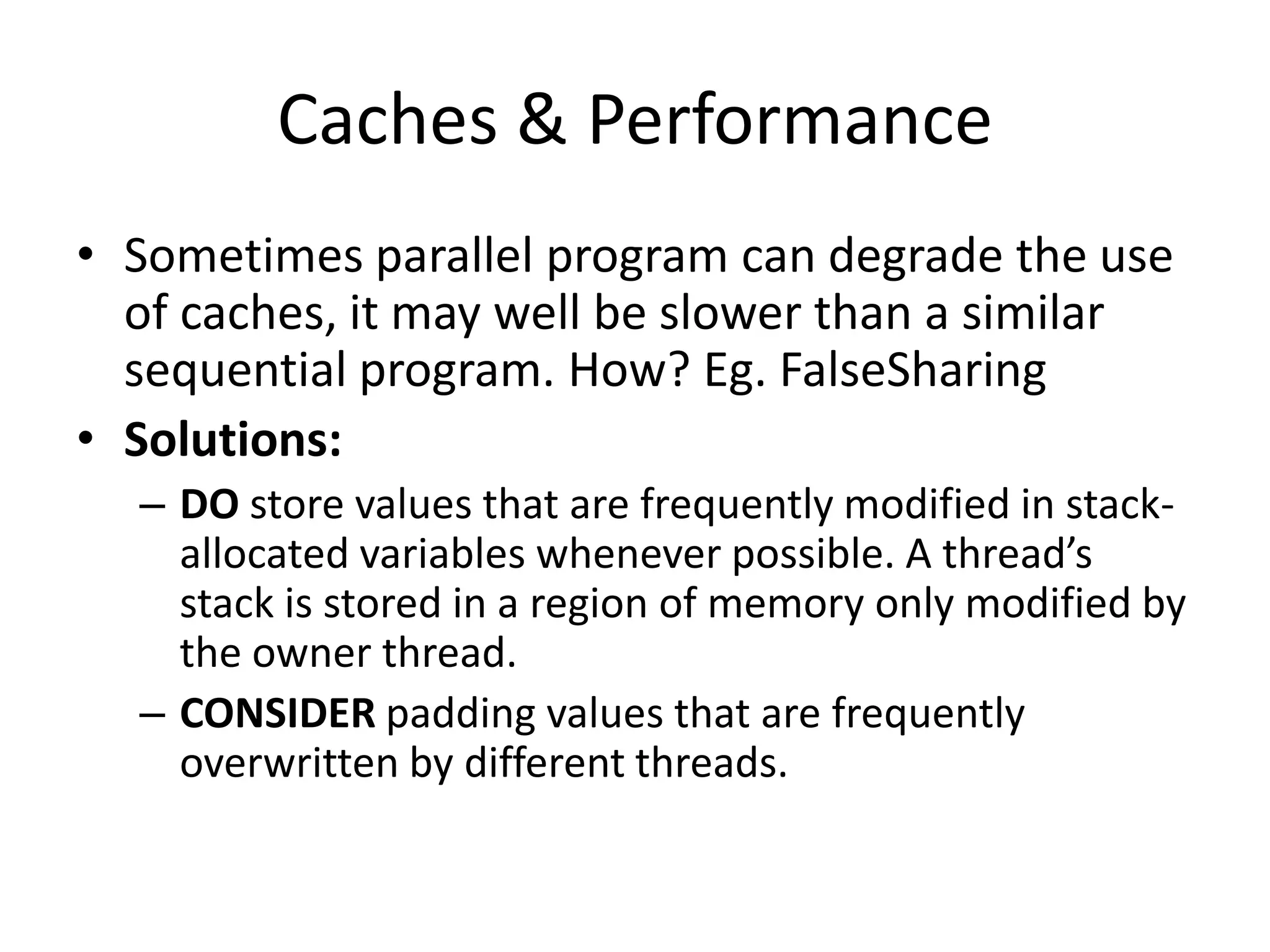 Caches & Performance • Sometimes parallel program can degrade the use of caches, it may well be slower than a similar sequential program. How? Eg. FalseSharing • Solutions: – DO store values that are frequently modified in stack- allocated variables whenever possible. A thread’s stack is stored in a region of memory only modified by the owner thread. – CONSIDER padding values that are frequently overwritten by different threads. 