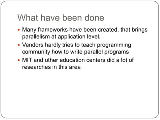 What have been done
 Many frameworks have been created, that brings
  parallelism at application level.
 Vendors hardly tries to teach programming
  community how to write parallel programs
 MIT and other education centers did a lot of
  researches in this area
 