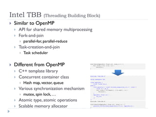 Intel TBB                (Threading Building Block)
   Similar to OpenMP
       API for shared memory multiprocessing
       Fork-and-join
           parallel-for, parallel-reduce
       Task-creation-and-join
           Task scheduler

   Different from OpenMP
       C++ template library
       Concurrent container class
           Hash map, vector, queue
       Various synchronization mechanism
           mutex, spin lock, …
       Atomic type, atomic operations
       Scalable memory allocator
 