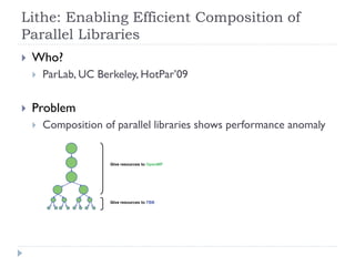 Lithe: Enabling Efficient Composition of
Parallel Libraries
   Who?
       ParLab, UC Berkeley, HotPar’09

   Problem
       Composition of parallel libraries shows performance anomaly
 