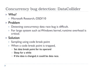 Concurrency bug detection: DataCollider
   Who?
       Microsoft Research, OSDI’10
   Problem
       Detecting concurrency data race bug is difficult.
       For large system such as Windows kernel, runtime overhead is
        critical.
   Solution
       Sampling using code break point
       When a code break point is trapped,
           Set data break point for its operand
           Sleep for a while
           If the data is changed, it could be data race.
 
