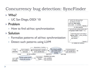 Concurrency bug detection: SyncFinder
   Who?
       UC San Diego, OSDI ’10
   Problem
       How to find ad-hoc synchronization
   Solution
       Formalize patterns of ad-hoc synchronization
       Detect such patterns using LLVM
 