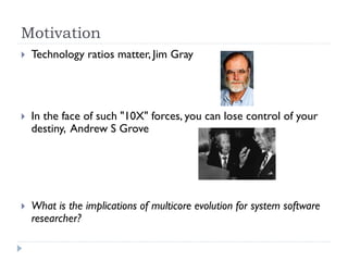 Motivation
   Technology ratios matter, Jim Gray




   In the face of such "10X" forces, you can lose control of your
    destiny, Andrew S Grove




   What is the implications of multicore evolution for system software
    researcher?
 