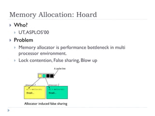 Memory Allocation: Hoard
   Who?
       UT, ASPLOS’00
   Problem
       Memory allocator is performance bottleneck in multi
        processor environment.
       Lock contention, False sharing, Blow up




          Allocator induced false sharing
 