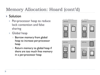 Memory Allocation: Hoard (cont’d)
   Solution
       Per-processor heap to reduce
        lock contention and false
        sharing
       Global heap
           Borrow memory from global
            heap to increase per-processor
            heap
           Return memory to global heap if
            there are too much free memory
            in a per-processor heap
 