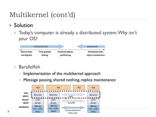 Multikernel (cont’d)
   Solution
       Today’s computer is already a distributed system. Why isn’t
        your OS?




       Barallelfish
           Implementation of the multikernel approach
           Message passing, shared nothing, replica maintenance
 