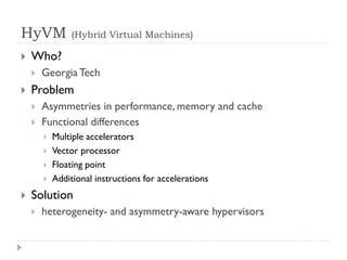 HyVM             (Hybrid Virtual Machines)

   Who?
       Georgia Tech
   Problem
       Asymmetries in performance, memory and cache
       Functional differences
           Multiple accelerators
           Vector processor
           Floating point
           Additional instructions for accelerations
   Solution
       heterogeneity- and asymmetry-aware hypervisors
 