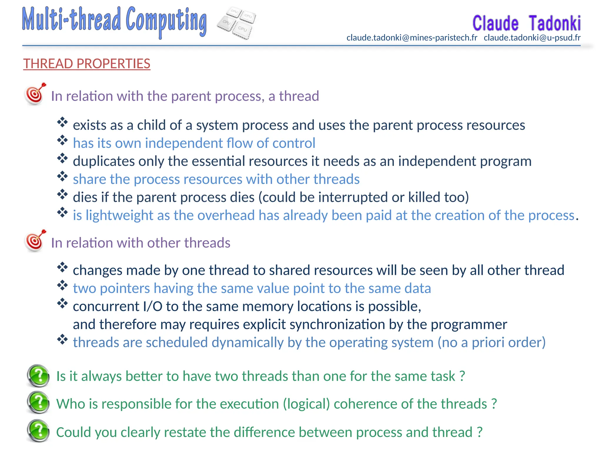 claude.tadonki@mines-paristech.fr claude.tadonki@u-psud.fr
THREAD PROPERTIES
In relation with the parent process, a thread
 exists as a child of a system process and uses the parent process resources
 has its own independent flow of control
 duplicates only the essential resources it needs as an independent program
 share the process resources with other threads
 dies if the parent process dies (could be interrupted or killed too)
 is lightweight as the overhead has already been paid at the creation of the process.
In relation with other threads
 changes made by one thread to shared resources will be seen by all other thread
 two pointers having the same value point to the same data
 concurrent I/O to the same memory locations is possible,
and therefore may requires explicit synchronization by the programmer
 threads are scheduled dynamically by the operating system (no a priori order)
Is it always better to have two threads than one for the same task ?
Who is responsible for the execution (logical) coherence of the threads ?
Could you clearly restate the difference between process and thread ?
 