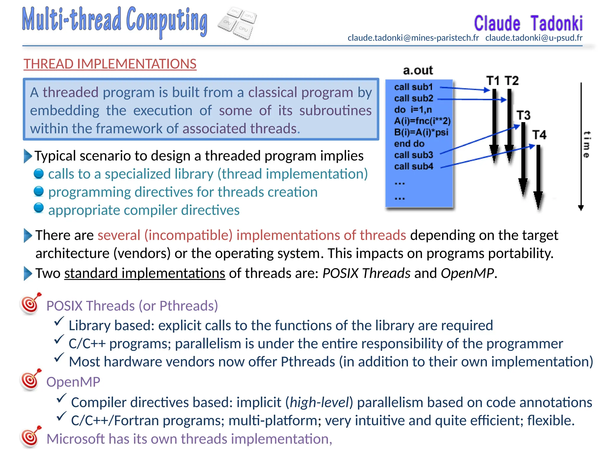 claude.tadonki@mines-paristech.fr claude.tadonki@u-psud.fr
THREAD IMPLEMENTATIONS
POSIX Threads (or Pthreads)
OpenMP
A threaded program is built from a classical program by
embedding the execution of some of its subroutines
within the framework of associated threads.
Typical scenario to design a threaded program implies
calls to a specialized library (thread implementation)
programming directives for threads creation
appropriate compiler directives
There are several (incompatible) implementations of threads depending on the target
architecture (vendors) or the operating system. This impacts on programs portability.
Two standard implementations of threads are: POSIX Threads and OpenMP.
 Library based: explicit calls to the functions of the library are required
 C/C++ programs; parallelism is under the entire responsibility of the programmer
 Most hardware vendors now offer Pthreads (in addition to their own implementation)
Microsoft has its own threads implementation,
 Compiler directives based: implicit (high-level) parallelism based on code annotations
 C/C++/Fortran programs; multi-platform; very intuitive and quite efficient; flexible.
 