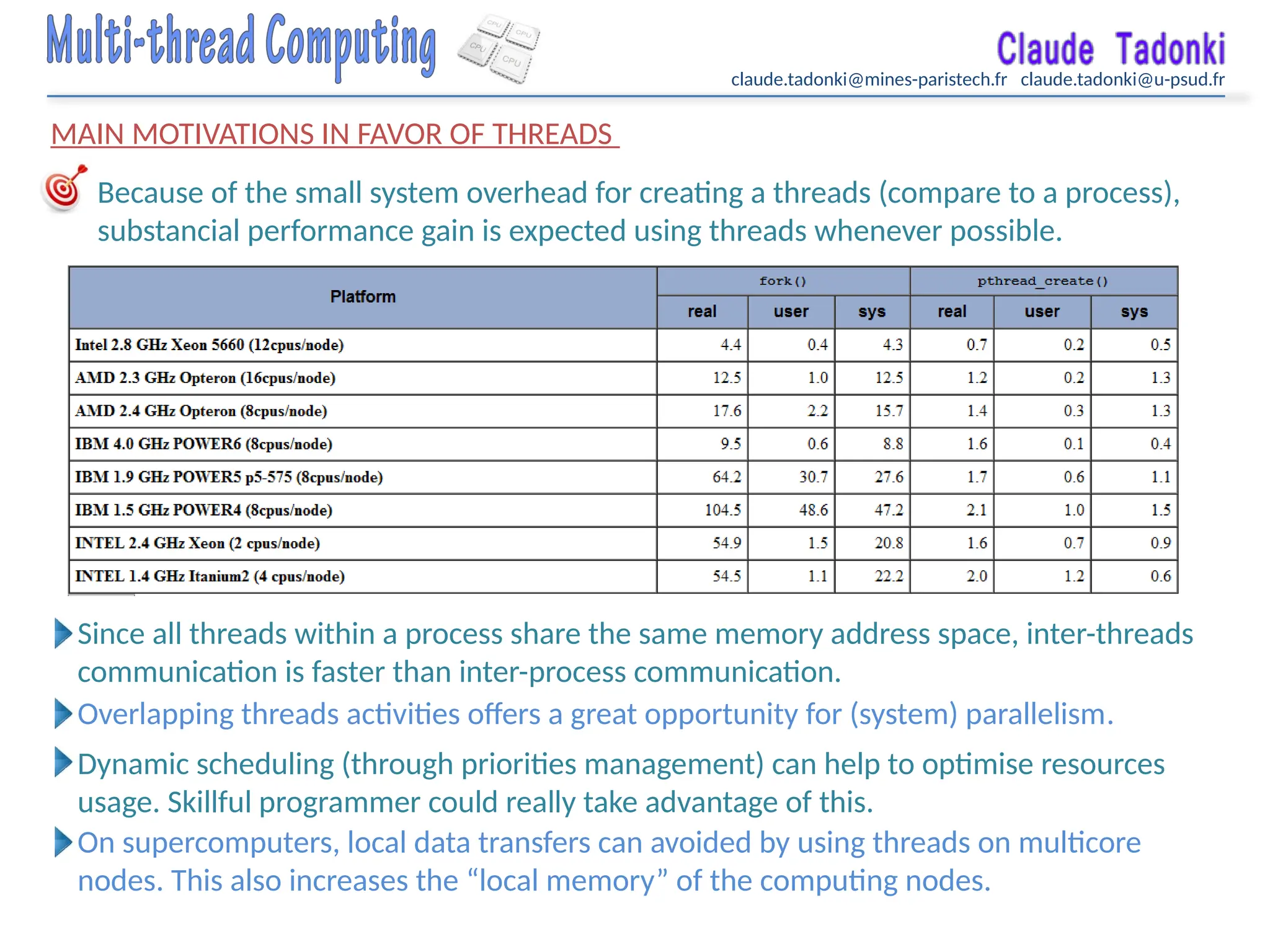 claude.tadonki@mines-paristech.fr claude.tadonki@u-psud.fr
MAIN MOTIVATIONS IN FAVOR OF THREADS
Because of the small system overhead for creating a threads (compare to a process),
substancial performance gain is expected using threads whenever possible.
Since all threads within a process share the same memory address space, inter-threads
communication is faster than inter-process communication.
Overlapping threads activities offers a great opportunity for (system) parallelism.
Dynamic scheduling (through priorities management) can help to optimise resources
usage. Skillful programmer could really take advantage of this.
On supercomputers, local data transfers can avoided by using threads on multicore
nodes. This also increases the “local memory” of the computing nodes.
 
