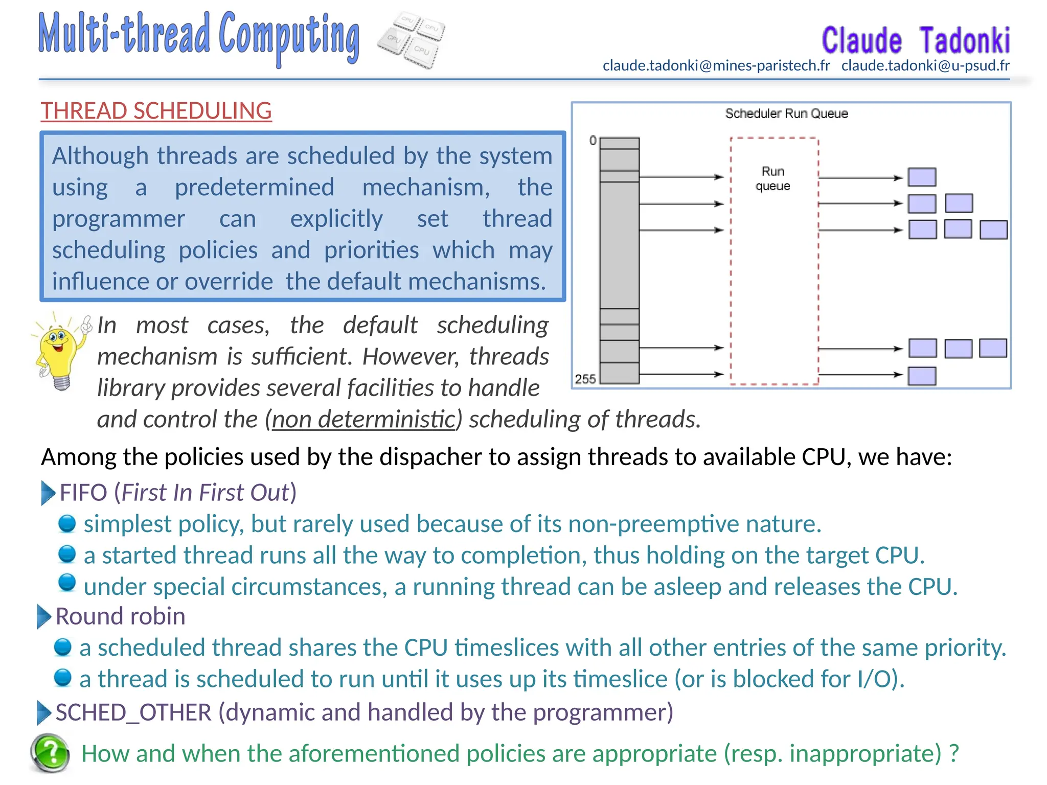 claude.tadonki@mines-paristech.fr claude.tadonki@u-psud.fr
THREAD SCHEDULING
Although threads are scheduled by the system
using a predetermined mechanism, the
programmer can explicitly set thread
scheduling policies and priorities which may
influence or override the default mechanisms.
FIFO (First In First Out)
simplest policy, but rarely used because of its non-preemptive nature.
a started thread runs all the way to completion, thus holding on the target CPU.
under special circumstances, a running thread can be asleep and releases the CPU.
In most cases, the default scheduling
mechanism is sufficient. However, threads
library provides several facilities to handle
Among the policies used by the dispacher to assign threads to available CPU, we have:
How and when the aforementioned policies are appropriate (resp. inappropriate) ?
Round robin
a scheduled thread shares the CPU timeslices with all other entries of the same priority.
a thread is scheduled to run until it uses up its timeslice (or is blocked for I/O).
SCHED_OTHER (dynamic and handled by the programmer)
and control the (non deterministic) scheduling of threads.
 