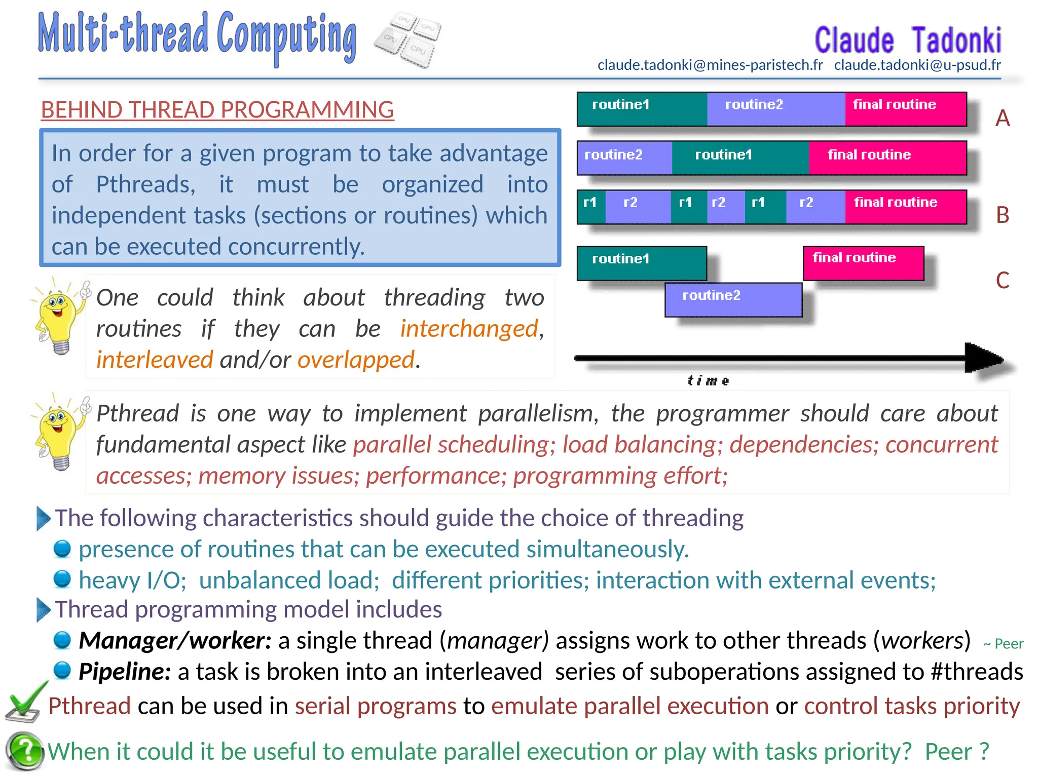 claude.tadonki@mines-paristech.fr claude.tadonki@u-psud.fr
BEHIND THREAD PROGRAMMING
In order for a given program to take advantage
of Pthreads, it must be organized into
independent tasks (sections or routines) which
can be executed concurrently.
One could think about threading two
routines if they can be interchanged,
interleaved and/or overlapped.
When it could it be useful to emulate parallel execution or play with tasks priority? Peer ?
The following characteristics should guide the choice of threading
presence of routines that can be executed simultaneously.
heavy I/O; unbalanced load; different priorities; interaction with external events;
A
B
C
Pthread is one way to implement parallelism, the programmer should care about
fundamental aspect like parallel scheduling; load balancing; dependencies; concurrent
accesses; memory issues; performance; programming effort;
Pthread can be used in serial programs to emulate parallel execution or control tasks priority
Thread programming model includes
Manager/worker: a single thread (manager) assigns work to other threads (workers) ~ Peer
Pipeline: a task is broken into an interleaved series of suboperations assigned to #threads
 