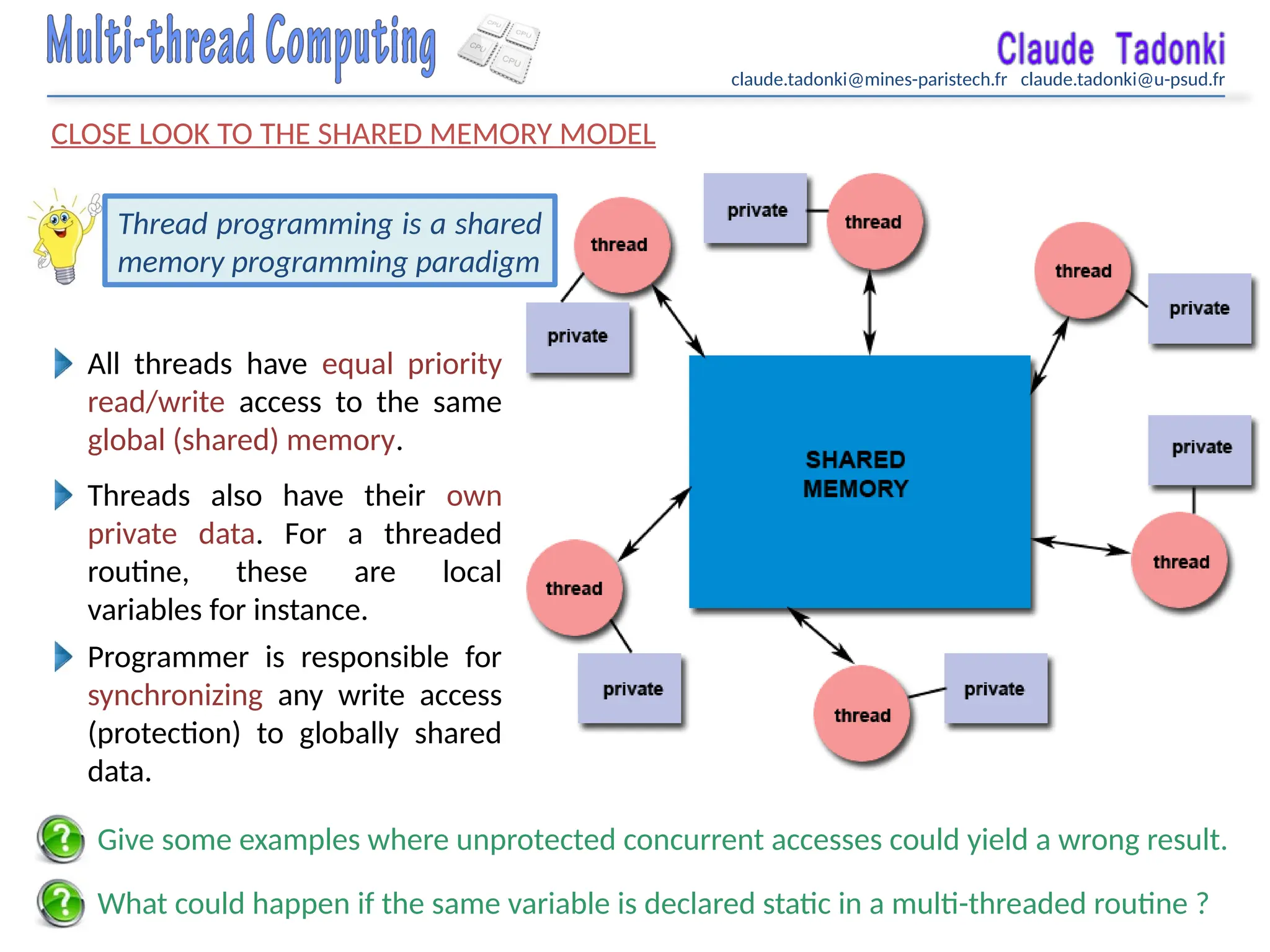 claude.tadonki@mines-paristech.fr claude.tadonki@u-psud.fr
CLOSE LOOK TO THE SHARED MEMORY MODEL
What could happen if the same variable is declared static in a multi-threaded routine ?
Thread programming is a shared
memory programming paradigm
All threads have equal priority
read/write access to the same
global (shared) memory.
Threads also have their own
private data. For a threaded
routine, these are local
variables for instance.
Programmer is responsible for
synchronizing any write access
(protection) to globally shared
data.
Give some examples where unprotected concurrent accesses could yield a wrong result.
 