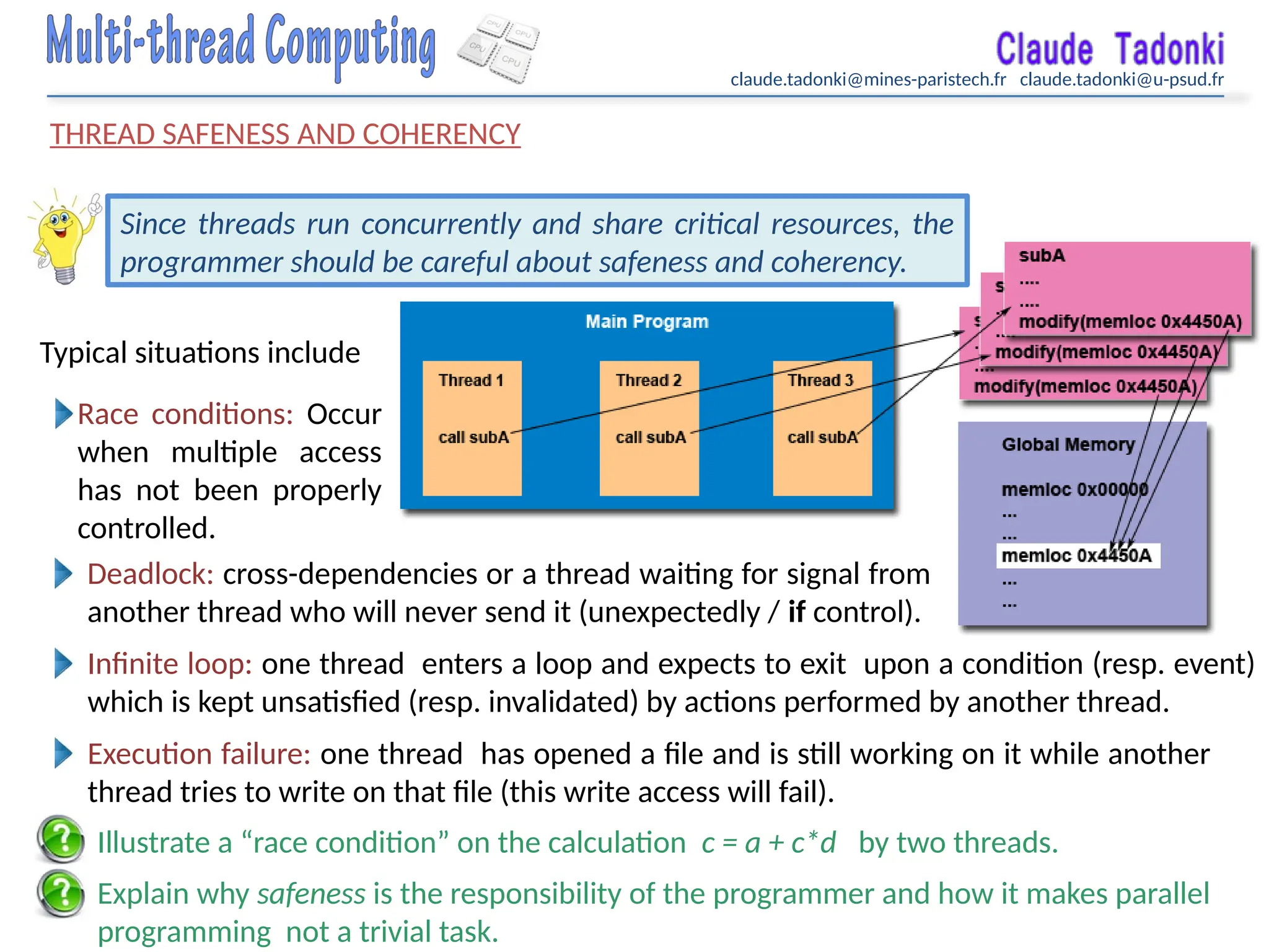 claude.tadonki@mines-paristech.fr claude.tadonki@u-psud.fr
THREAD SAFENESS AND COHERENCY
Explain why safeness is the responsibility of the programmer and how it makes parallel
programming not a trivial task.
Since threads run concurrently and share critical resources, the
programmer should be careful about safeness and coherency.
Race conditions: Occur
when multiple access
has not been properly
controlled.
Deadlock: cross-dependencies or a thread waiting for signal from
another thread who will never send it (unexpectedly / if control).
Illustrate a “race condition” on the calculation c = a + c*d by two threads.
Typical situations include
Infinite loop: one thread enters a loop and expects to exit upon a condition (resp. event)
which is kept unsatisfied (resp. invalidated) by actions performed by another thread.
Execution failure: one thread has opened a file and is still working on it while another
thread tries to write on that file (this write access will fail).
 