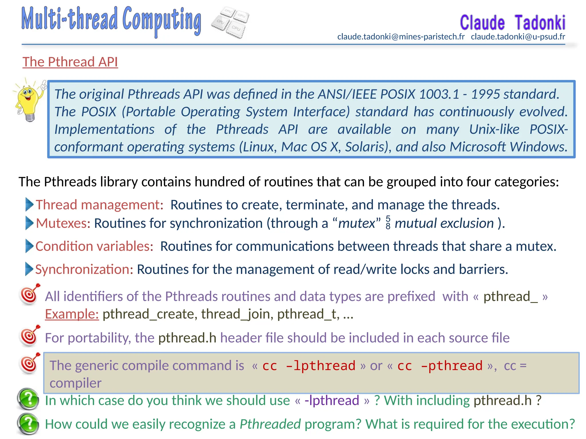 claude.tadonki@mines-paristech.fr claude.tadonki@u-psud.fr
The Pthread API
How could we easily recognize a Pthreaded program? What is required for the execution?
The original Pthreads API was defined in the ANSI/IEEE POSIX 1003.1 - 1995 standard.
The POSIX (Portable Operating System Interface) standard has continuously evolved.
Implementations of the Pthreads API are available on many Unix-like POSIX-
conformant operating systems (Linux, Mac OS X, Solaris), and also Microsoft Windows.
Thread management: Routines to create, terminate, and manage the threads.
In which case do you think we should use « -lpthread » ? With including pthread.h ?
The Pthreads library contains hundred of routines that can be grouped into four categories:
Mutexes: Routines for synchronization (through a “mutex”  mutual exclusion ).
Condition variables: Routines for communications between threads that share a mutex.
Synchronization: Routines for the management of read/write locks and barriers.
All identifiers of the Pthreads routines and data types are prefixed with « pthread_ »
Example: pthread_create, thread_join, pthread_t, …
For portability, the pthread.h header file should be included in each source file
The generic compile command is « cc –lpthread » or « cc –pthread », cc =
compiler
 