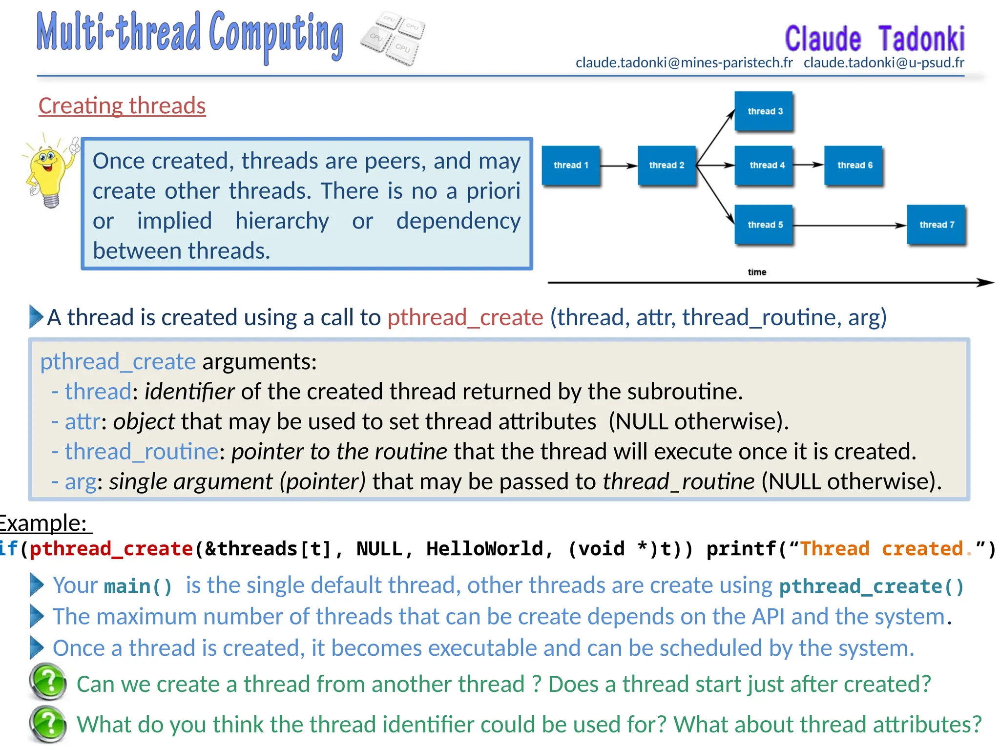 claude.tadonki@mines-paristech.fr claude.tadonki@u-psud.fr
Creating threads
What do you think the thread identifier could be used for? What about thread attributes?
Once created, threads are peers, and may
create other threads. There is no a priori
or implied hierarchy or dependency
between threads.
Can we create a thread from another thread ? Does a thread start just after created?
A thread is created using a call to pthread_create (thread, attr, thread_routine, arg)
pthread_create arguments:
- thread: identifier of the created thread returned by the subroutine.
- attr: object that may be used to set thread attributes (NULL otherwise).
- thread_routine: pointer to the routine that the thread will execute once it is created.
- arg: single argument (pointer) that may be passed to thread_routine (NULL otherwise).
Example:
if(pthread_create(&threads[t], NULL, HelloWorld, (void *)t)) printf(“Thread created.”);
Your main() is the single default thread, other threads are create using pthread_create()
The maximum number of threads that can be create depends on the API and the system.
Once a thread is created, it becomes executable and can be scheduled by the system.
 