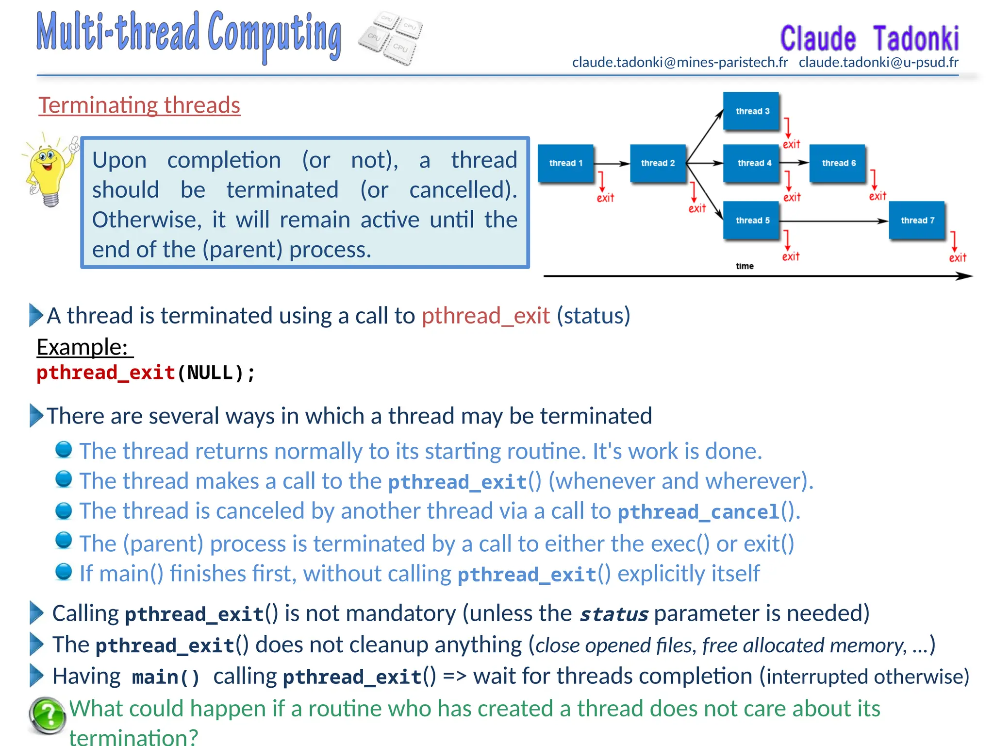 claude.tadonki@mines-paristech.fr claude.tadonki@u-psud.fr
Terminating threads
What could happen if a routine who has created a thread does not care about its
Upon completion (or not), a thread
should be terminated (or cancelled).
Otherwise, it will remain active until the
end of the (parent) process.
A thread is terminated using a call to pthread_exit (status)
Example:
pthread_exit(NULL);
Calling pthread_exit() is not mandatory (unless the status parameter is needed)
The pthread_exit() does not cleanup anything (close opened files, free allocated memory, …)
There are several ways in which a thread may be terminated
The thread returns normally to its starting routine. It's work is done.
The thread makes a call to the pthread_exit() (whenever and wherever).
The thread is canceled by another thread via a call to pthread_cancel().
The (parent) process is terminated by a call to either the exec() or exit()
If main() finishes first, without calling pthread_exit() explicitly itself
Having main() calling pthread_exit() => wait for threads completion (interrupted otherwise)
 
