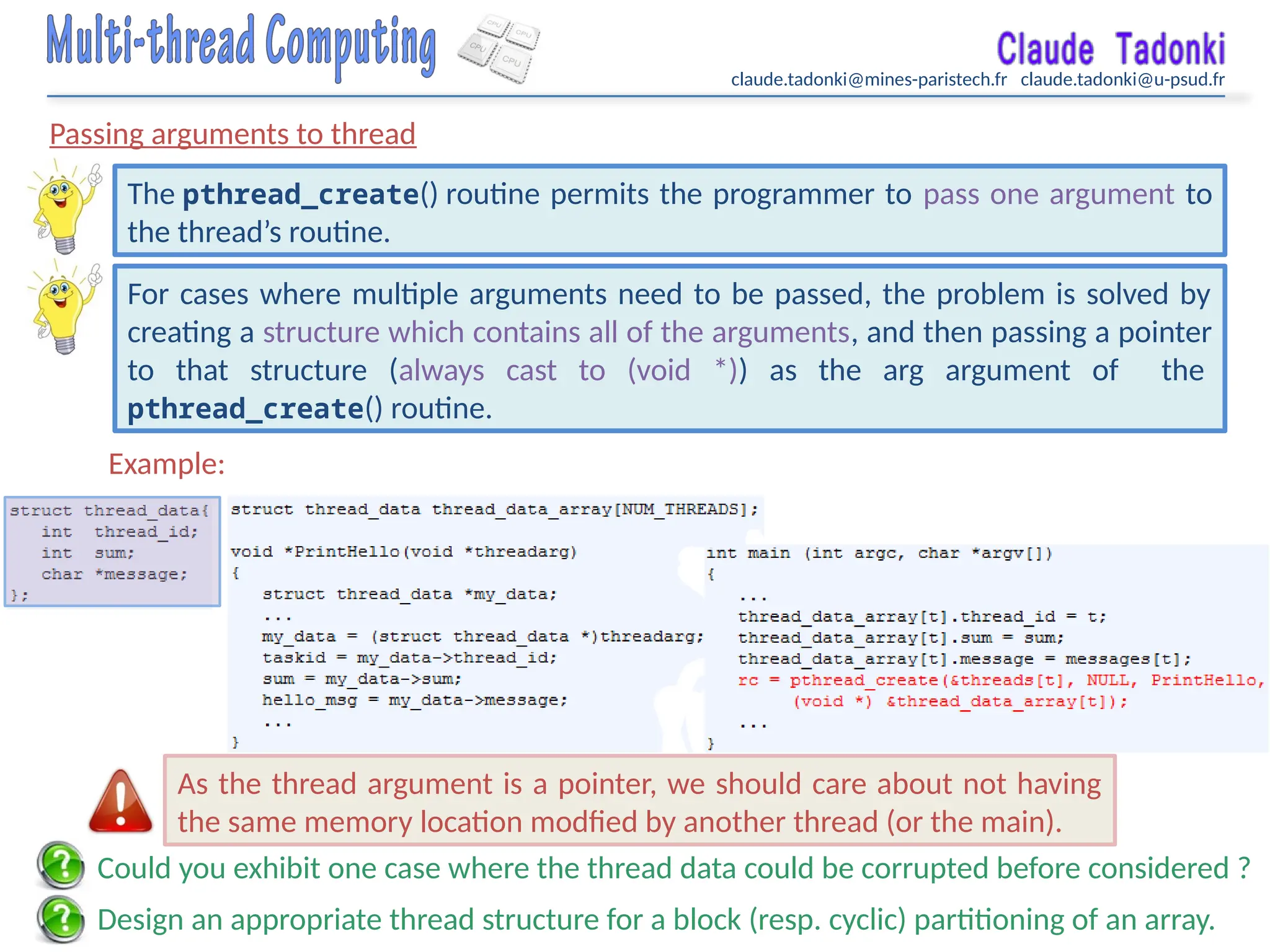 claude.tadonki@mines-paristech.fr claude.tadonki@u-psud.fr
Passing arguments to thread
The pthread_create() routine permits the programmer to pass one argument to
the thread’s routine.
For cases where multiple arguments need to be passed, the problem is solved by
creating a structure which contains all of the arguments, and then passing a pointer
to that structure (always cast to (void *)) as the arg argument of the
pthread_create() routine.
Example:
Design an appropriate thread structure for a block (resp. cyclic) partitioning of an array.
Could you exhibit one case where the thread data could be corrupted before considered ?
As the thread argument is a pointer, we should care about not having
the same memory location modfied by another thread (or the main).
 