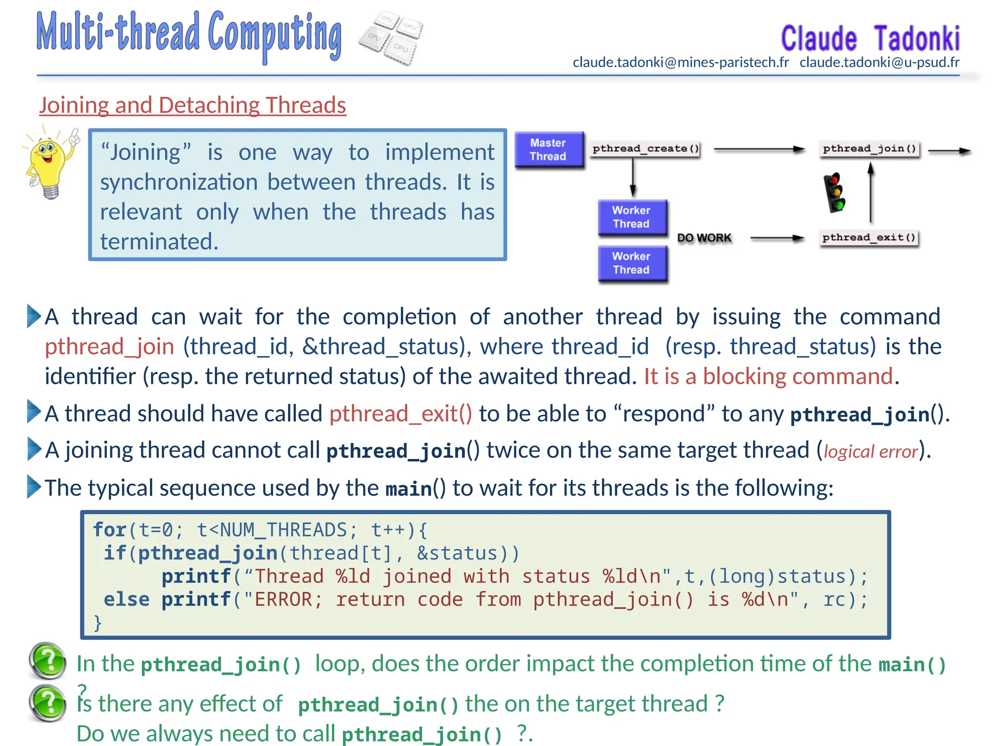 claude.tadonki@mines-paristech.fr claude.tadonki@u-psud.fr
Joining and Detaching Threads
“Joining” is one way to implement
synchronization between threads. It is
relevant only when the threads has
terminated.
Is there any effect of pthread_join() the on the target thread ?
Do we always need to call pthread_join() ?.
In the pthread_join() loop, does the order impact the completion time of the main()
?
A thread should have called pthread_exit() to be able to “respond” to any pthread_join().
A joining thread cannot call pthread_join() twice on the same target thread (logical error).
A thread can wait for the completion of another thread by issuing the command
pthread_join (thread_id, &thread_status), where thread_id (resp. thread_status) is the
identifier (resp. the returned status) of the awaited thread. It is a blocking command.
for(t=0; t<NUM_THREADS; t++){
if(pthread_join(thread[t], &status))
printf(“Thread %ld joined with status %ldn",t,(long)status);
else printf("ERROR; return code from pthread_join() is %dn", rc);
}
The typical sequence used by the main() to wait for its threads is the following:
 