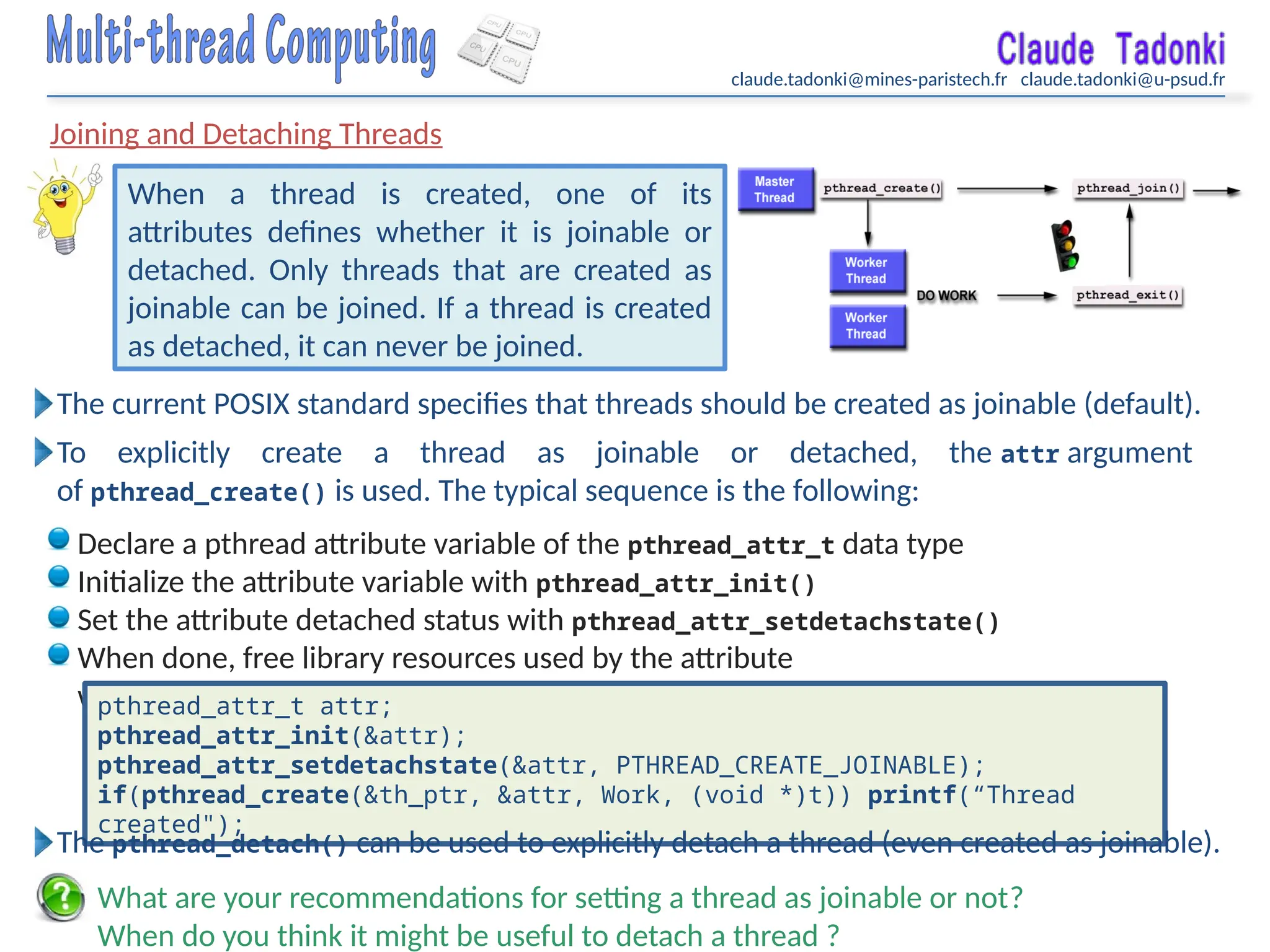 claude.tadonki@mines-paristech.fr claude.tadonki@u-psud.fr
Joining and Detaching Threads
When a thread is created, one of its
attributes defines whether it is joinable or
detached. Only threads that are created as
joinable can be joined. If a thread is created
as detached, it can never be joined.
What are your recommendations for setting a thread as joinable or not?
When do you think it might be useful to detach a thread ?
The current POSIX standard specifies that threads should be created as joinable (default).
To explicitly create a thread as joinable or detached, the attr argument
of pthread_create() is used. The typical sequence is the following:
Declare a pthread attribute variable of the pthread_attr_t data type
Initialize the attribute variable with pthread_attr_init()
Set the attribute detached status with pthread_attr_setdetachstate()
When done, free library resources used by the attribute
with pthread_attr_destroy()
pthread_attr_t attr;
pthread_attr_init(&attr);
pthread_attr_setdetachstate(&attr, PTHREAD_CREATE_JOINABLE);
if(pthread_create(&th_ptr, &attr, Work, (void *)t)) printf(“Thread
created");
The pthread_detach() can be used to explicitly detach a thread (even created as joinable).
 