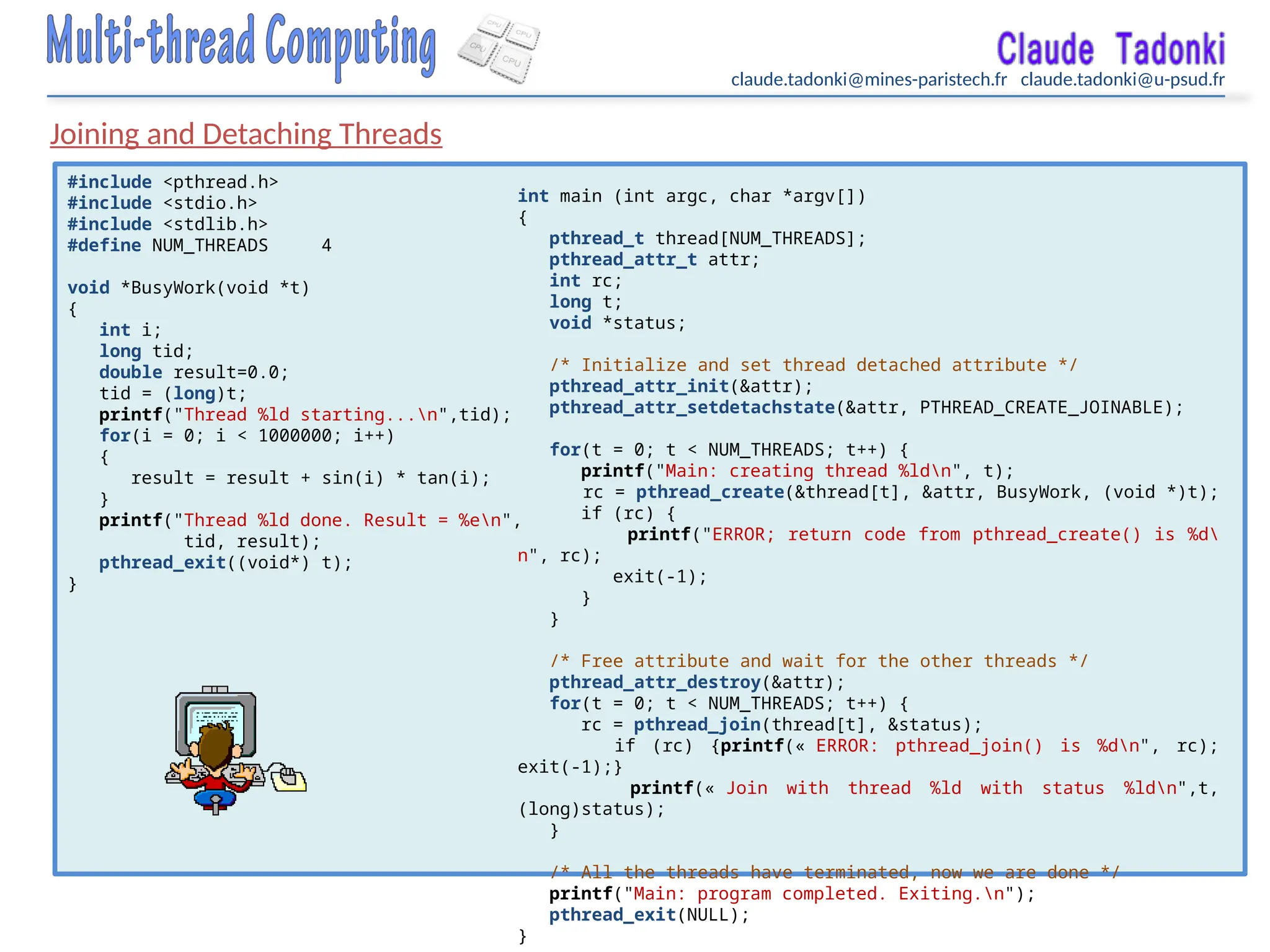 claude.tadonki@mines-paristech.fr claude.tadonki@u-psud.fr
Joining and Detaching Threads
#include <pthread.h>
#include <stdio.h>
#include <stdlib.h>
#define NUM_THREADS 4
void *BusyWork(void *t)
{
int i;
long tid;
double result=0.0;
tid = (long)t;
printf("Thread %ld starting...n",tid);
for(i = 0; i < 1000000; i++)
{
result = result + sin(i) * tan(i);
}
printf("Thread %ld done. Result = %en",
tid, result);
pthread_exit((void*) t);
}
int main (int argc, char *argv[])
{
pthread_t thread[NUM_THREADS];
pthread_attr_t attr;
int rc;
long t;
void *status;
/* Initialize and set thread detached attribute */
pthread_attr_init(&attr);
pthread_attr_setdetachstate(&attr, PTHREAD_CREATE_JOINABLE);
for(t = 0; t < NUM_THREADS; t++) {
printf("Main: creating thread %ldn", t);
rc = pthread_create(&thread[t], &attr, BusyWork, (void *)t);
if (rc) {
printf("ERROR; return code from pthread_create() is %d
n", rc);
exit(-1);
}
}
/* Free attribute and wait for the other threads */
pthread_attr_destroy(&attr);
for(t = 0; t < NUM_THREADS; t++) {
rc = pthread_join(thread[t], &status);
if (rc) {printf(« ERROR: pthread_join() is %dn", rc);
exit(-1);}
printf(« Join with thread %ld with status %ldn",t,
(long)status);
}
/* All the threads have terminated, now we are done */
printf("Main: program completed. Exiting.n");
pthread_exit(NULL);
}
 