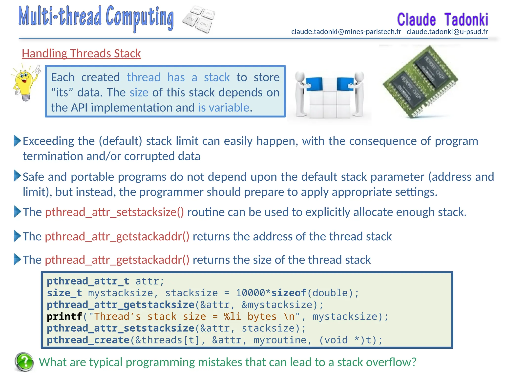 claude.tadonki@mines-paristech.fr claude.tadonki@u-psud.fr
Handling Threads Stack
Each created thread has a stack to store
“its” data. The size of this stack depends on
the API implementation and is variable.
What are typical programming mistakes that can lead to a stack overflow?
Safe and portable programs do not depend upon the default stack parameter (address and
limit), but instead, the programmer should prepare to apply appropriate settings.
The pthread_attr_setstacksize() routine can be used to explicitly allocate enough stack.
Exceeding the (default) stack limit can easily happen, with the consequence of program
termination and/or corrupted data
The pthread_attr_getstackaddr() returns the address of the thread stack
The pthread_attr_getstackaddr() returns the size of the thread stack
pthread_attr_t attr;
size_t mystacksize, stacksize = 10000*sizeof(double);
pthread_attr_getstacksize(&attr, &mystacksize);
printf("Thread’s stack size = %li bytes n", mystacksize);
pthread_attr_setstacksize(&attr, stacksize);
pthread_create(&threads[t], &attr, myroutine, (void *)t);
 