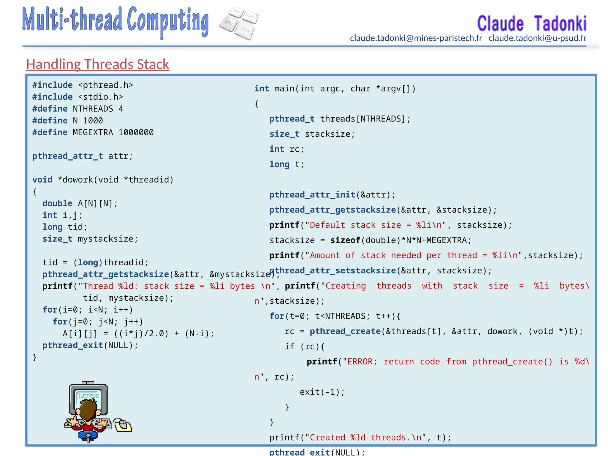 claude.tadonki@mines-paristech.fr claude.tadonki@u-psud.fr
#include <pthread.h>
#include <stdio.h>
#define NTHREADS 4
#define N 1000
#define MEGEXTRA 1000000
pthread_attr_t attr;
void *dowork(void *threadid)
{
double A[N][N];
int i,j;
long tid;
size_t mystacksize;
tid = (long)threadid;
pthread_attr_getstacksize(&attr, &mystacksize);
printf("Thread %ld: stack size = %li bytes n",
tid, mystacksize);
for(i=0; i<N; i++)
for(j=0; j<N; j++)
A[i][j] = ((i*j)/2.0) + (N-i);
pthread_exit(NULL);
}
int main(int argc, char *argv[])
{
pthread_t threads[NTHREADS];
size_t stacksize;
int rc;
long t;
pthread_attr_init(&attr);
pthread_attr_getstacksize(&attr, &stacksize);
printf("Default stack size = %lin", stacksize);
stacksize = sizeof(double)*N*N+MEGEXTRA;
printf("Amount of stack needed per thread = %lin",stacksize);
pthread_attr_setstacksize(&attr, stacksize);
printf("Creating threads with stack size = %li bytes
n",stacksize);
for(t=0; t<NTHREADS; t++){
rc = pthread_create(&threads[t], &attr, dowork, (void *)t);
if (rc){
printf("ERROR; return code from pthread_create() is %d
n", rc);
exit(-1);
}
}
printf("Created %ld threads.n", t);
pthread_exit(NULL);
Handling Threads Stack
 