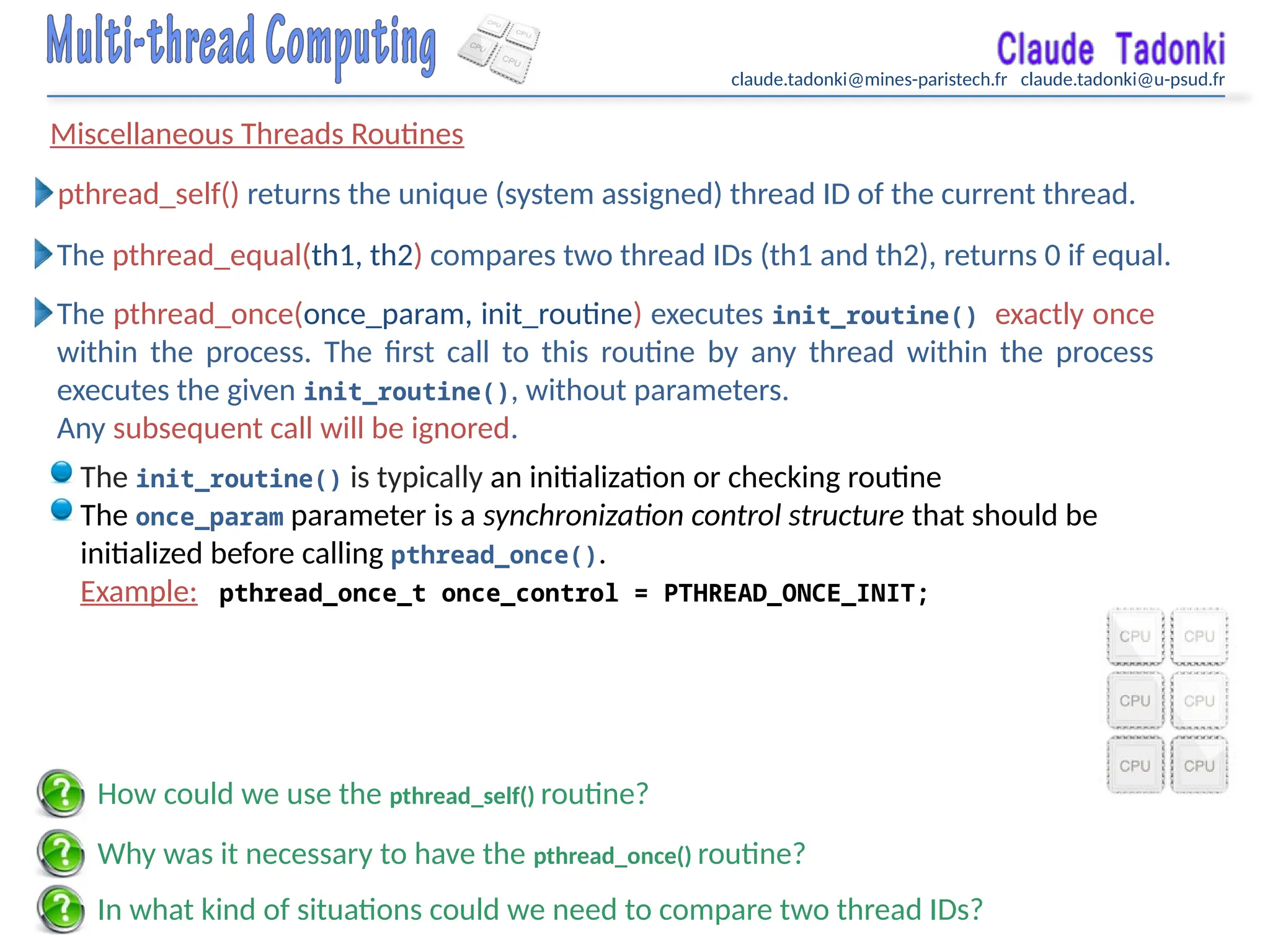 claude.tadonki@mines-paristech.fr claude.tadonki@u-psud.fr
Miscellaneous Threads Routines
In what kind of situations could we need to compare two thread IDs?
pthread_self() returns the unique (system assigned) thread ID of the current thread.
The pthread_equal(th1, th2) compares two thread IDs (th1 and th2), returns 0 if equal.
The pthread_once(once_param, init_routine) executes init_routine() exactly once
within the process. The first call to this routine by any thread within the process
executes the given init_routine(), without parameters.
Any subsequent call will be ignored.
The init_routine() is typically an initialization or checking routine
The once_param parameter is a synchronization control structure that should be
initialized before calling pthread_once().
Example: pthread_once_t once_control = PTHREAD_ONCE_INIT;
Why was it necessary to have the pthread_once() routine?
How could we use the pthread_self() routine?
 