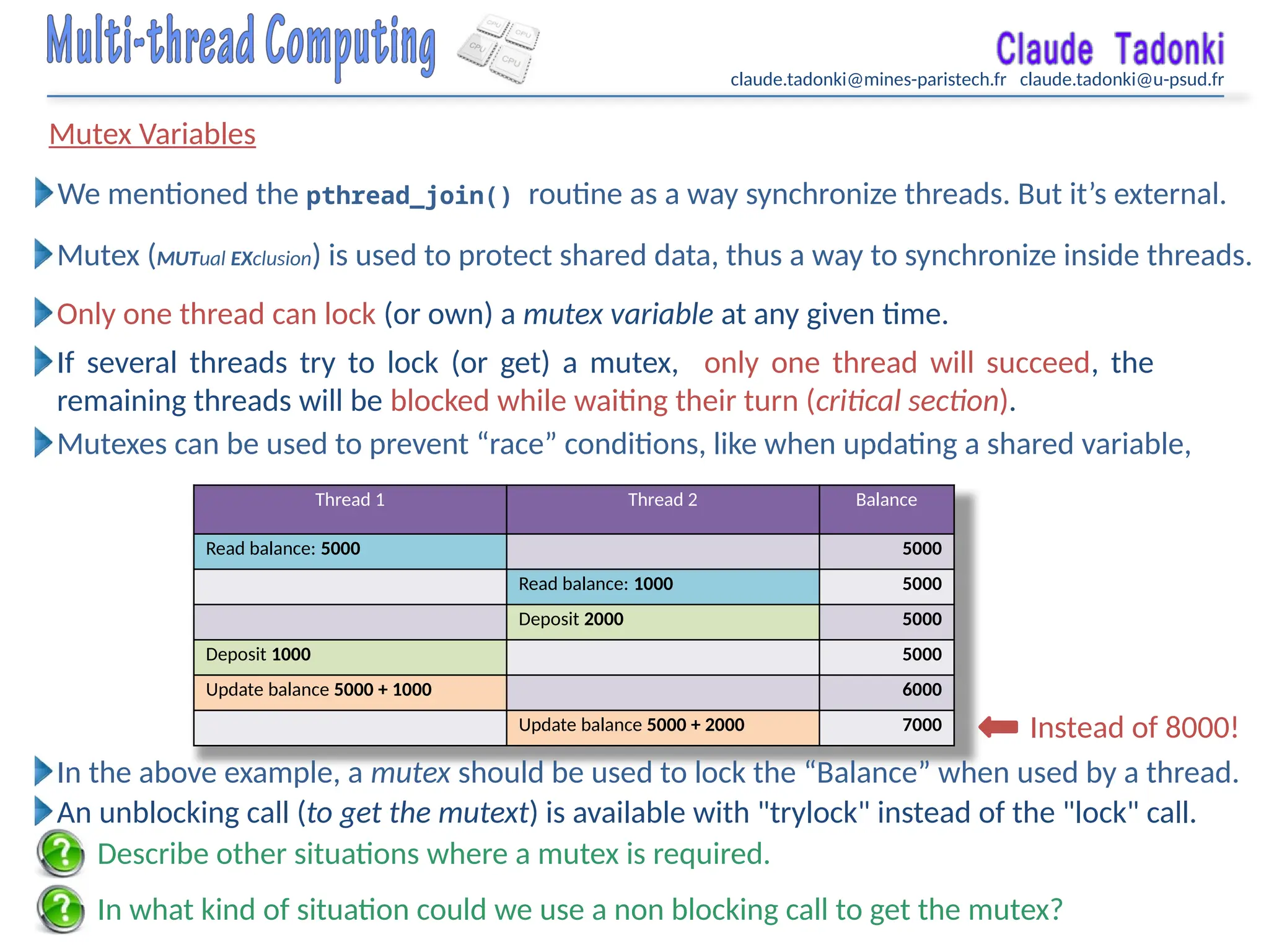 claude.tadonki@mines-paristech.fr claude.tadonki@u-psud.fr
Mutex Variables
In what kind of situation could we use a non blocking call to get the mutex?
We mentioned the pthread_join() routine as a way synchronize threads. But it’s external.
Mutex (MUTual EXclusion) is used to protect shared data, thus a way to synchronize inside threads.
Only one thread can lock (or own) a mutex variable at any given time.
If several threads try to lock (or get) a mutex, only one thread will succeed, the
remaining threads will be blocked while waiting their turn (critical section).
Mutexes can be used to prevent “race” conditions, like when updating a shared variable,
Thread 1 Thread 2 Balance
Read balance: 5000 5000
Read balance: 1000 5000
Deposit 2000 5000
Deposit 1000 5000
Update balance 5000 + 1000 6000
Update balance 5000 + 2000 7000 Instead of 8000!
In the above example, a mutex should be used to lock the “Balance” when used by a thread.
An unblocking call (to get the mutext) is available with "trylock" instead of the "lock" call.
Describe other situations where a mutex is required.
 