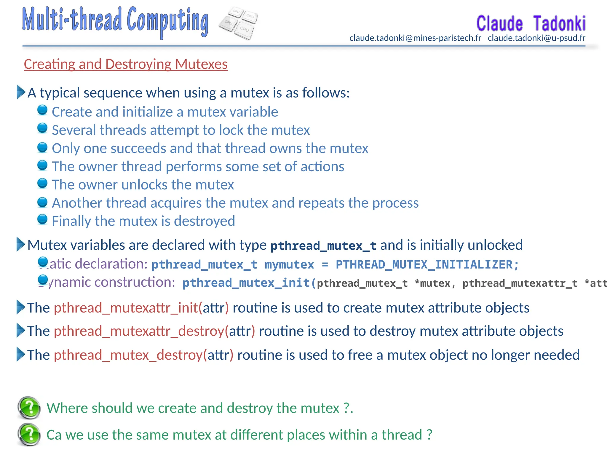 claude.tadonki@mines-paristech.fr claude.tadonki@u-psud.fr
Creating and Destroying Mutexes
Ca we use the same mutex at different places within a thread ?
A typical sequence when using a mutex is as follows:
Where should we create and destroy the mutex ?.
Create and initialize a mutex variable
Several threads attempt to lock the mutex
Only one succeeds and that thread owns the mutex
The owner thread performs some set of actions
The owner unlocks the mutex
Another thread acquires the mutex and repeats the process
Finally the mutex is destroyed
Mutex variables are declared with type pthread_mutex_t and is initially unlocked
Static declaration: pthread_mutex_t mymutex = PTHREAD_MUTEX_INITIALIZER;
Dynamic construction: pthread_mutex_init(pthread_mutex_t *mutex, pthread_mutexattr_t *att
The pthread_mutexattr_init(attr) routine is used to create mutex attribute objects
The pthread_mutexattr_destroy(attr) routine is used to destroy mutex attribute objects
The pthread_mutex_destroy(attr) routine is used to free a mutex object no longer needed
 