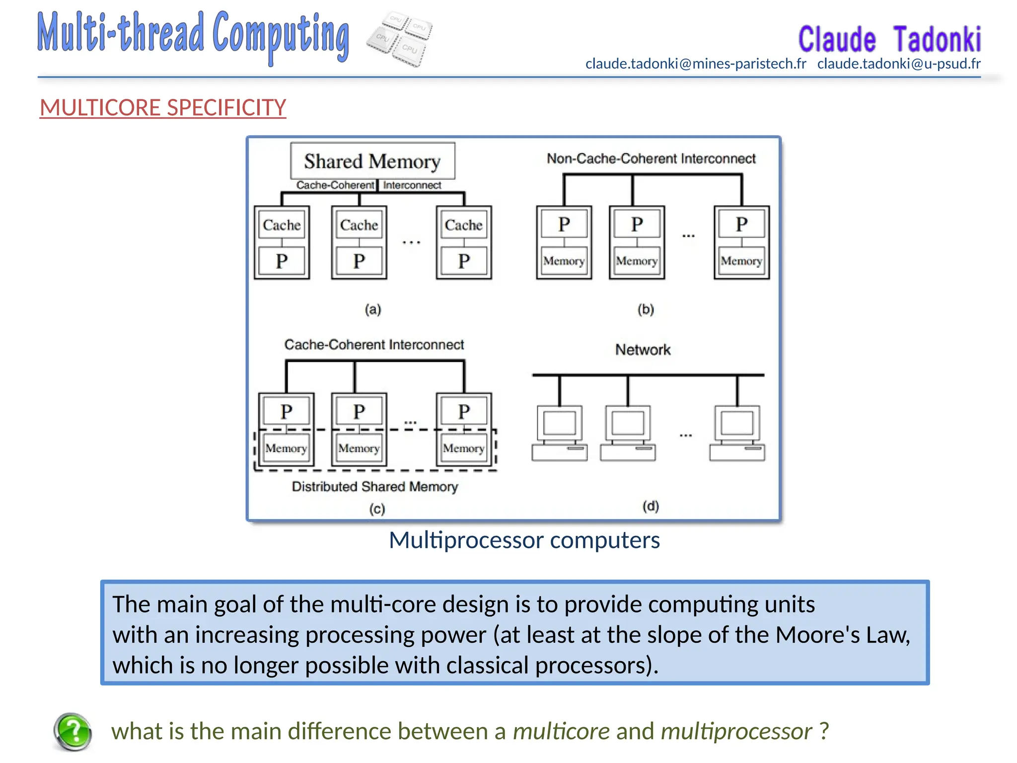 claude.tadonki@mines-paristech.fr claude.tadonki@u-psud.fr
MULTICORE SPECIFICITY
Multiprocessor computers
The main goal of the multi-core design is to provide computing units
with an increasing processing power (at least at the slope of the Moore's Law,
which is no longer possible with classical processors).
what is the main difference between a multicore and multiprocessor ?
 