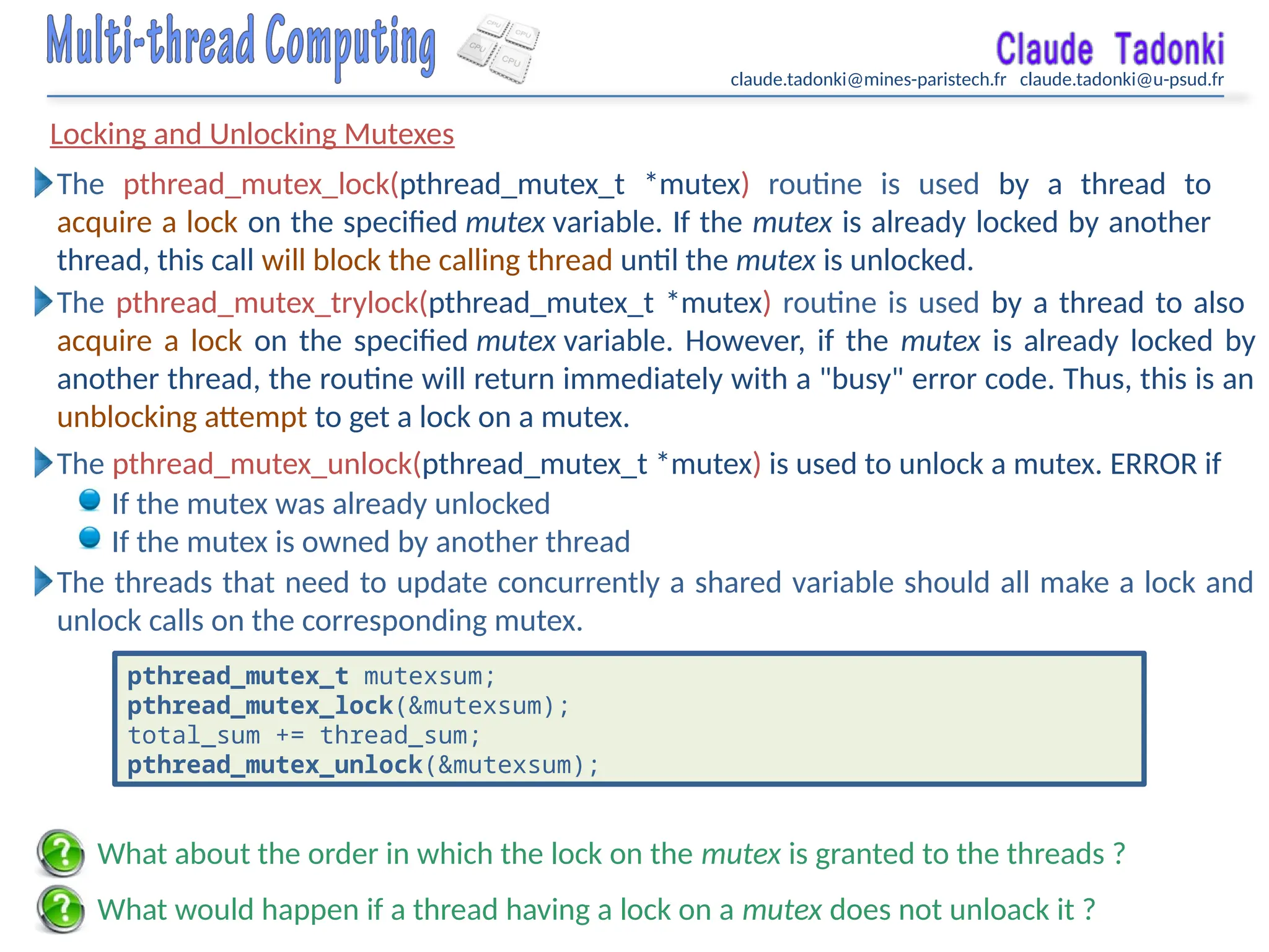claude.tadonki@mines-paristech.fr claude.tadonki@u-psud.fr
Locking and Unlocking Mutexes
What would happen if a thread having a lock on a mutex does not unloack it ?
What about the order in which the lock on the mutex is granted to the threads ?
If the mutex was already unlocked
If the mutex is owned by another thread
The pthread_mutex_unlock(pthread_mutex_t *mutex) is used to unlock a mutex. ERROR if
The pthread_mutex_lock(pthread_mutex_t *mutex) routine is used by a thread to
acquire a lock on the specified mutex variable. If the mutex is already locked by another
thread, this call will block the calling thread until the mutex is unlocked.
The pthread_mutex_trylock(pthread_mutex_t *mutex) routine is used by a thread to also
acquire a lock on the specified mutex variable. However, if the mutex is already locked by
another thread, the routine will return immediately with a "busy" error code. Thus, this is an
unblocking attempt to get a lock on a mutex.
The threads that need to update concurrently a shared variable should all make a lock and
unlock calls on the corresponding mutex.
pthread_mutex_t mutexsum;
pthread_mutex_lock(&mutexsum);
total_sum += thread_sum;
pthread_mutex_unlock(&mutexsum);
 