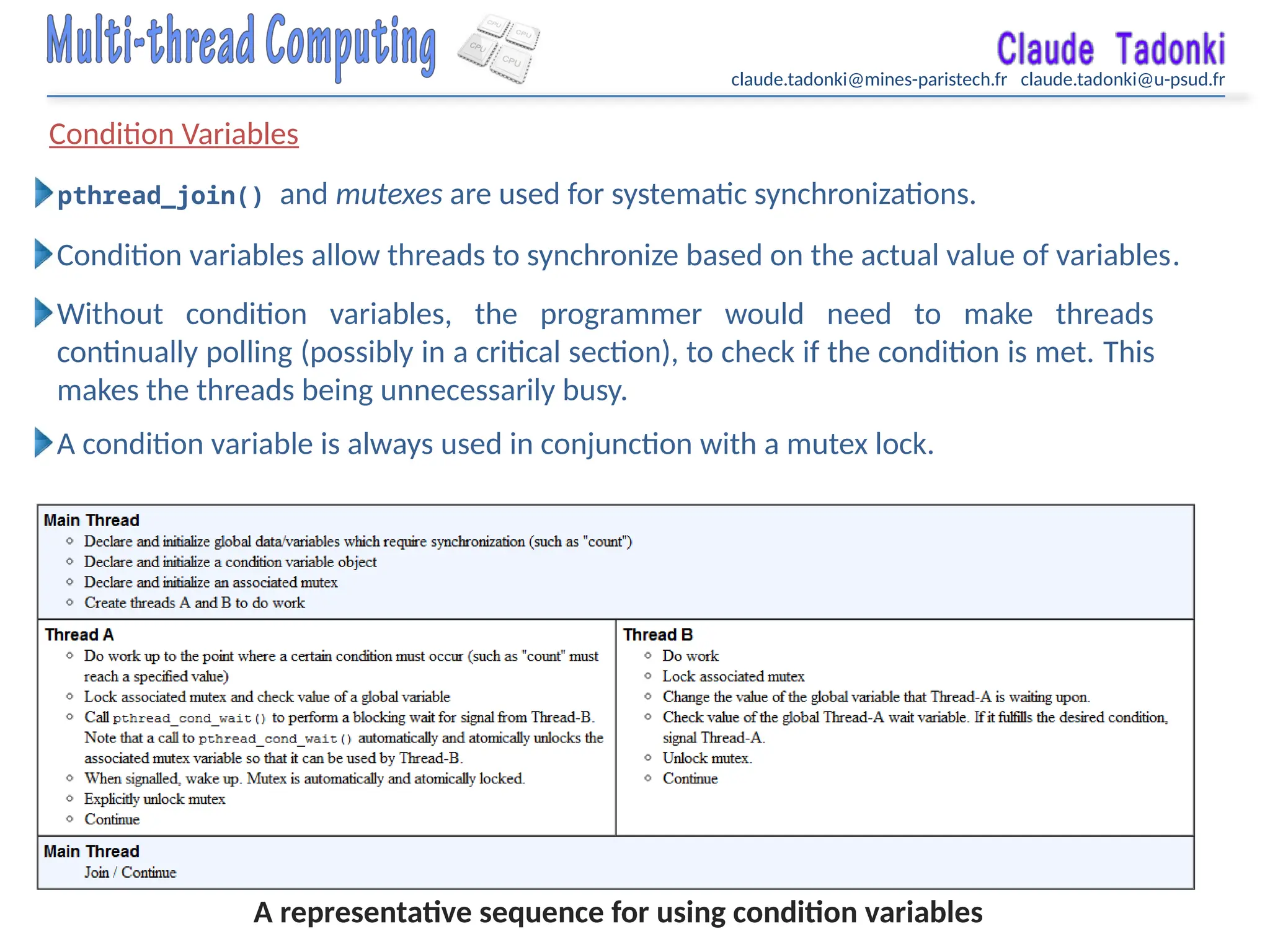 claude.tadonki@mines-paristech.fr claude.tadonki@u-psud.fr
Condition Variables
pthread_join() and mutexes are used for systematic synchronizations.
Condition variables allow threads to synchronize based on the actual value of variables.
Without condition variables, the programmer would need to make threads
continually polling (possibly in a critical section), to check if the condition is met. This
makes the threads being unnecessarily busy.
A condition variable is always used in conjunction with a mutex lock.
A representative sequence for using condition variables
 