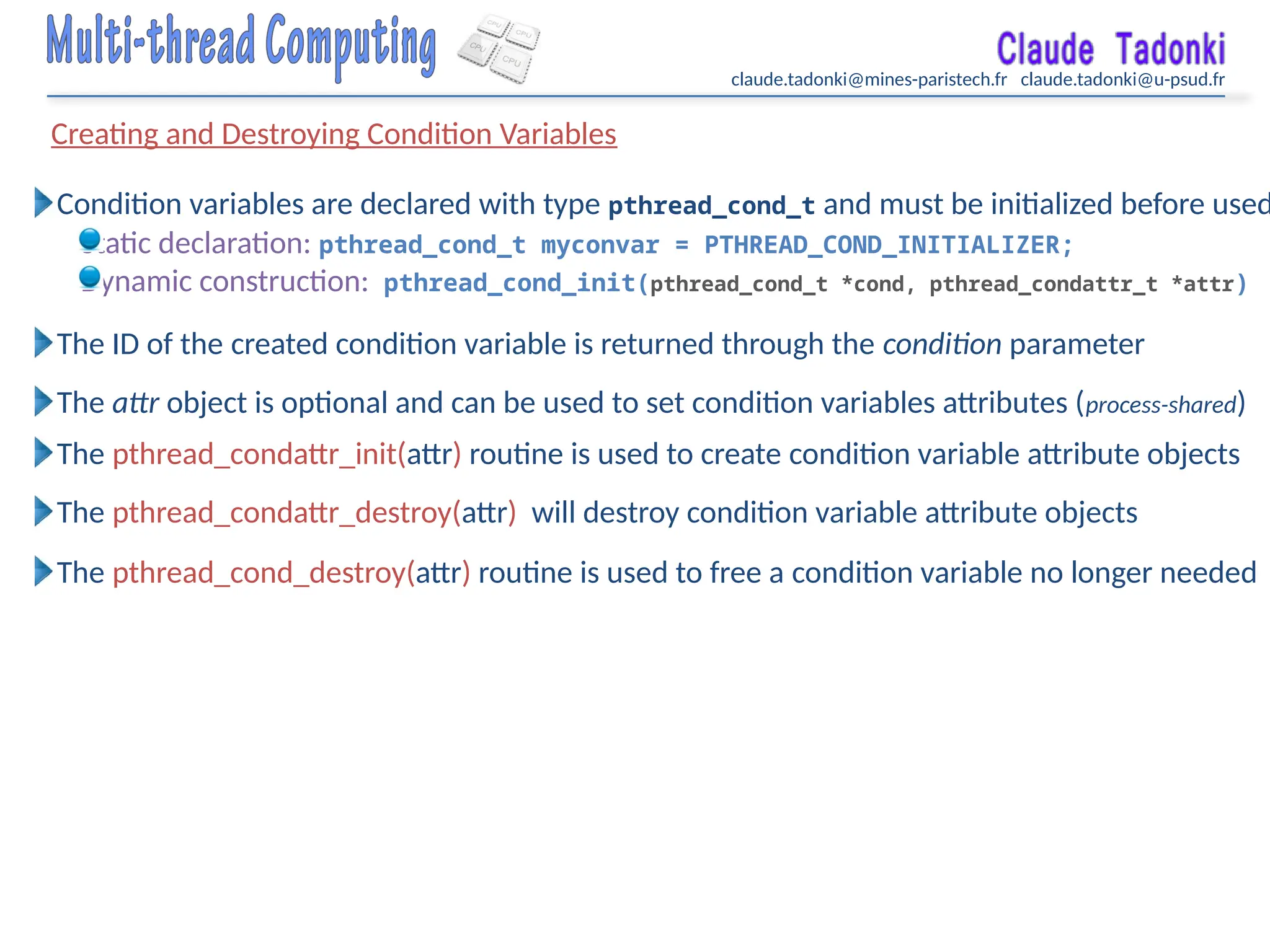 claude.tadonki@mines-paristech.fr claude.tadonki@u-psud.fr
Creating and Destroying Condition Variables
Condition variables are declared with type pthread_cond_t and must be initialized before used
Static declaration: pthread_cond_t myconvar = PTHREAD_COND_INITIALIZER;
Dynamic construction: pthread_cond_init(pthread_cond_t *cond, pthread_condattr_t *attr)
The ID of the created condition variable is returned through the condition parameter
The attr object is optional and can be used to set condition variables attributes (process-shared)
The pthread_condattr_init(attr) routine is used to create condition variable attribute objects
The pthread_condattr_destroy(attr) will destroy condition variable attribute objects
The pthread_cond_destroy(attr) routine is used to free a condition variable no longer needed
 