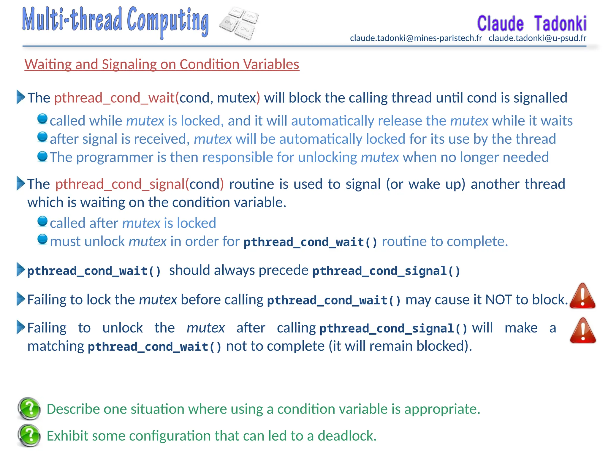 claude.tadonki@mines-paristech.fr claude.tadonki@u-psud.fr
Waiting and Signaling on Condition Variables
The pthread_cond_signal(cond) routine is used to signal (or wake up) another thread
which is waiting on the condition variable.
pthread_cond_wait() should always precede pthread_cond_signal()
Failing to lock the mutex before calling pthread_cond_wait() may cause it NOT to block.
The pthread_cond_wait(cond, mutex) will block the calling thread until cond is signalled
called while mutex is locked, and it will automatically release the mutex while it waits
after signal is received, mutex will be automatically locked for its use by the thread
The programmer is then responsible for unlocking mutex when no longer needed
called after mutex is locked
must unlock mutex in order for pthread_cond_wait() routine to complete.
Failing to unlock the mutex after calling pthread_cond_signal() will make a
matching pthread_cond_wait() not to complete (it will remain blocked).
Exhibit some configuration that can led to a deadlock.
Describe one situation where using a condition variable is appropriate.
 