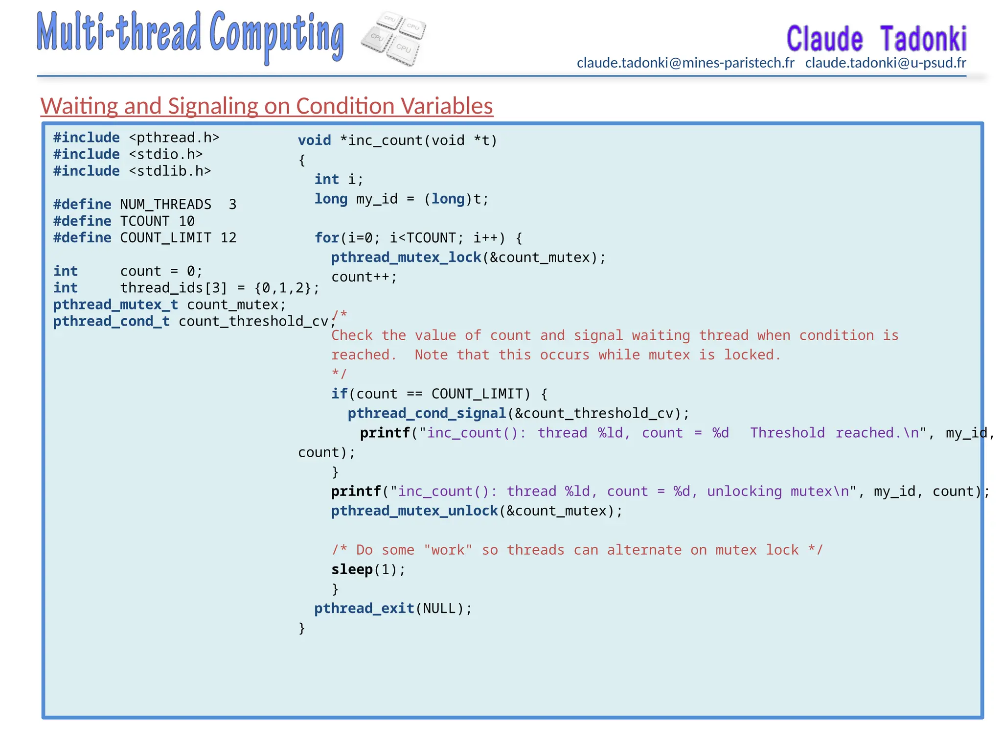 claude.tadonki@mines-paristech.fr claude.tadonki@u-psud.fr
Waiting and Signaling on Condition Variables
#include <pthread.h>
#include <stdio.h>
#include <stdlib.h>
#define NUM_THREADS 3
#define TCOUNT 10
#define COUNT_LIMIT 12
int count = 0;
int thread_ids[3] = {0,1,2};
pthread_mutex_t count_mutex;
pthread_cond_t count_threshold_cv;
void *inc_count(void *t)
{
int i;
long my_id = (long)t;
for(i=0; i<TCOUNT; i++) {
pthread_mutex_lock(&count_mutex);
count++;
/*
Check the value of count and signal waiting thread when condition is
reached. Note that this occurs while mutex is locked.
*/
if(count == COUNT_LIMIT) {
pthread_cond_signal(&count_threshold_cv);
printf("inc_count(): thread %ld, count = %d Threshold reached.n", my_id,
count);
}
printf("inc_count(): thread %ld, count = %d, unlocking mutexn", my_id, count);
pthread_mutex_unlock(&count_mutex);
/* Do some "work" so threads can alternate on mutex lock */
sleep(1);
}
pthread_exit(NULL);
}
 