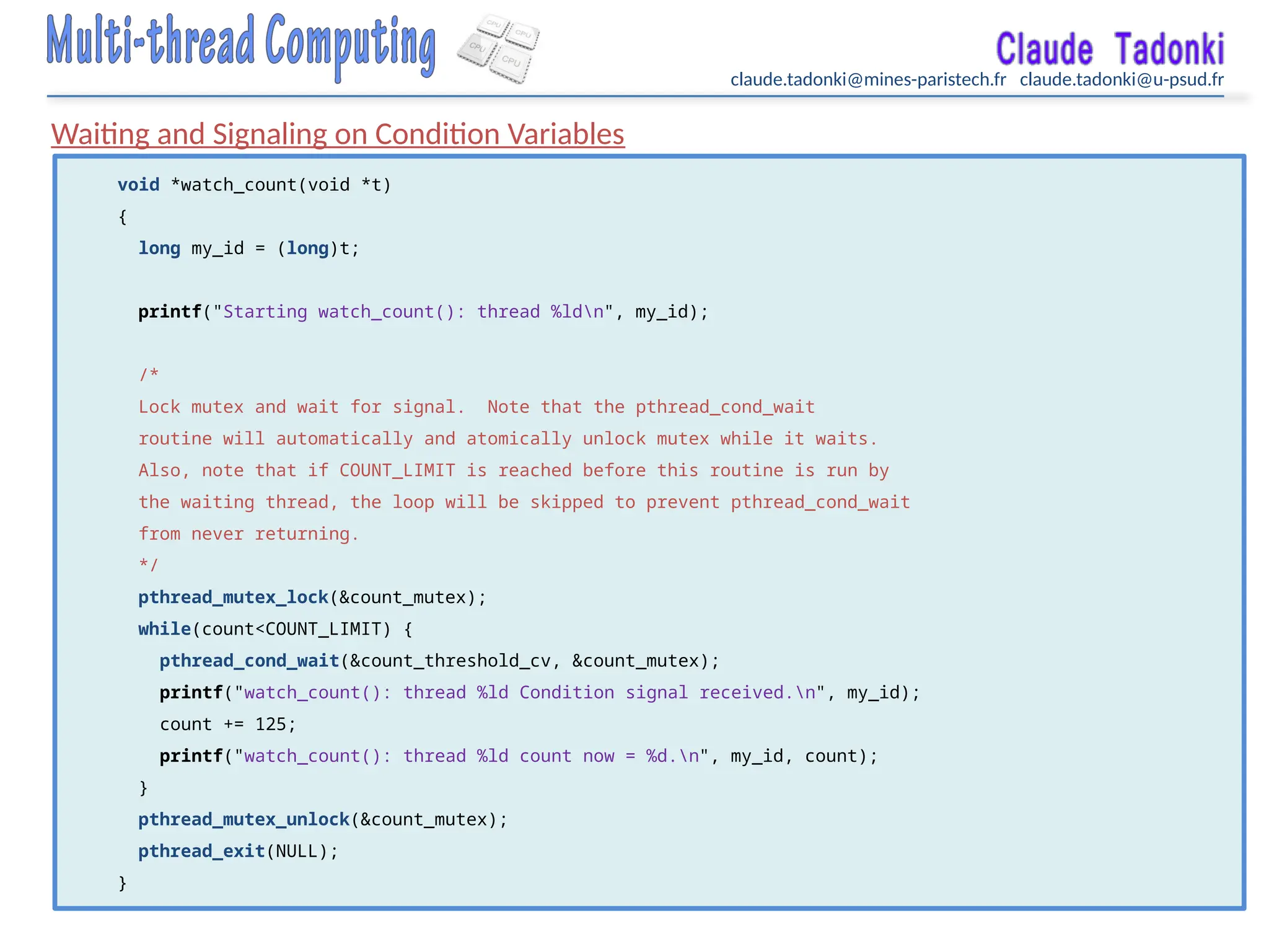 claude.tadonki@mines-paristech.fr claude.tadonki@u-psud.fr
Waiting and Signaling on Condition Variables
void *watch_count(void *t)
{
long my_id = (long)t;
printf("Starting watch_count(): thread %ldn", my_id);
/*
Lock mutex and wait for signal. Note that the pthread_cond_wait
routine will automatically and atomically unlock mutex while it waits.
Also, note that if COUNT_LIMIT is reached before this routine is run by
the waiting thread, the loop will be skipped to prevent pthread_cond_wait
from never returning.
*/
pthread_mutex_lock(&count_mutex);
while(count<COUNT_LIMIT) {
pthread_cond_wait(&count_threshold_cv, &count_mutex);
printf("watch_count(): thread %ld Condition signal received.n", my_id);
count += 125;
printf("watch_count(): thread %ld count now = %d.n", my_id, count);
}
pthread_mutex_unlock(&count_mutex);
pthread_exit(NULL);
}
 